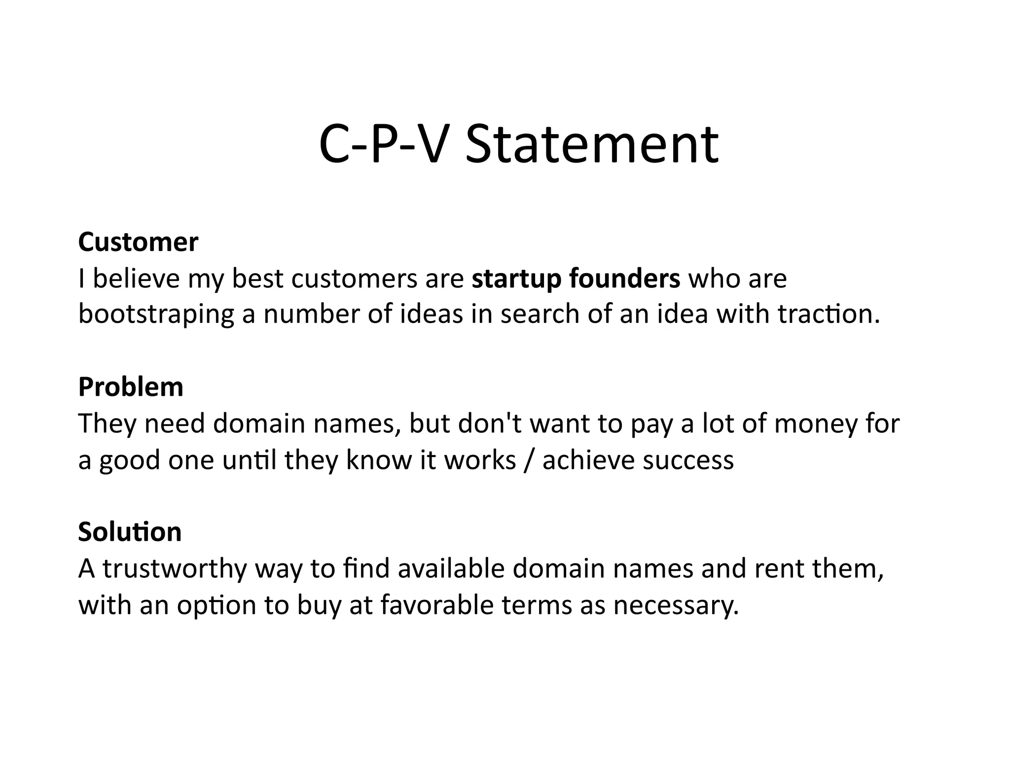 C-‐P-‐V
Statement
Customer
I
believe
my
best
customers
are
startup
founders
who
are
bootstraping
a
number
of
ideas
in
search
of
an
idea
with
trac5on.
Problem
They
need
domain
names,
but
don't
want
to
pay
a
lot
of
money
for
a
good
one
un5l
they
know
it
works
/
achieve
success
Solu3on
A
trustworthy
way
to
find
available
domain
names
and
rent
them,
with
an
op5on
to
buy
at
favorable
terms
as
necessary.