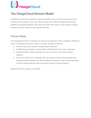 The VisageCloud Domain Model
VisageCloud makes face recognition as easy as possible, so you can focus your energy on your
creativity and the specifics of your app, without having to worry about managing deep learning,
classifiers, perspective alignment, color space and all the other hassle. In this document, we’ll go
through the domain model and some example API calls.
Domain Model
In the VisageCloud domain model there are only four key elements: Account, Collection, Profile and
Face. To understand the domain model in a nutshell, consider the following:
● An account gives you access to manage several collections
● A collection groups together several profile of distinct persons. Eg. actors, employees.
● A profile identifies a distinct individual (eg. Jane, John, Anna, Tom) which belong a
collection.
● A face is an instance of an individual’s face, as capture in a photo. Having several faces
associated profile (preferably with different lighting, perspective, make-up, facial expression
or other contextual features) helps improve the accuracy of facial recognition.
Now let’s look at the entities in more detail.
 
