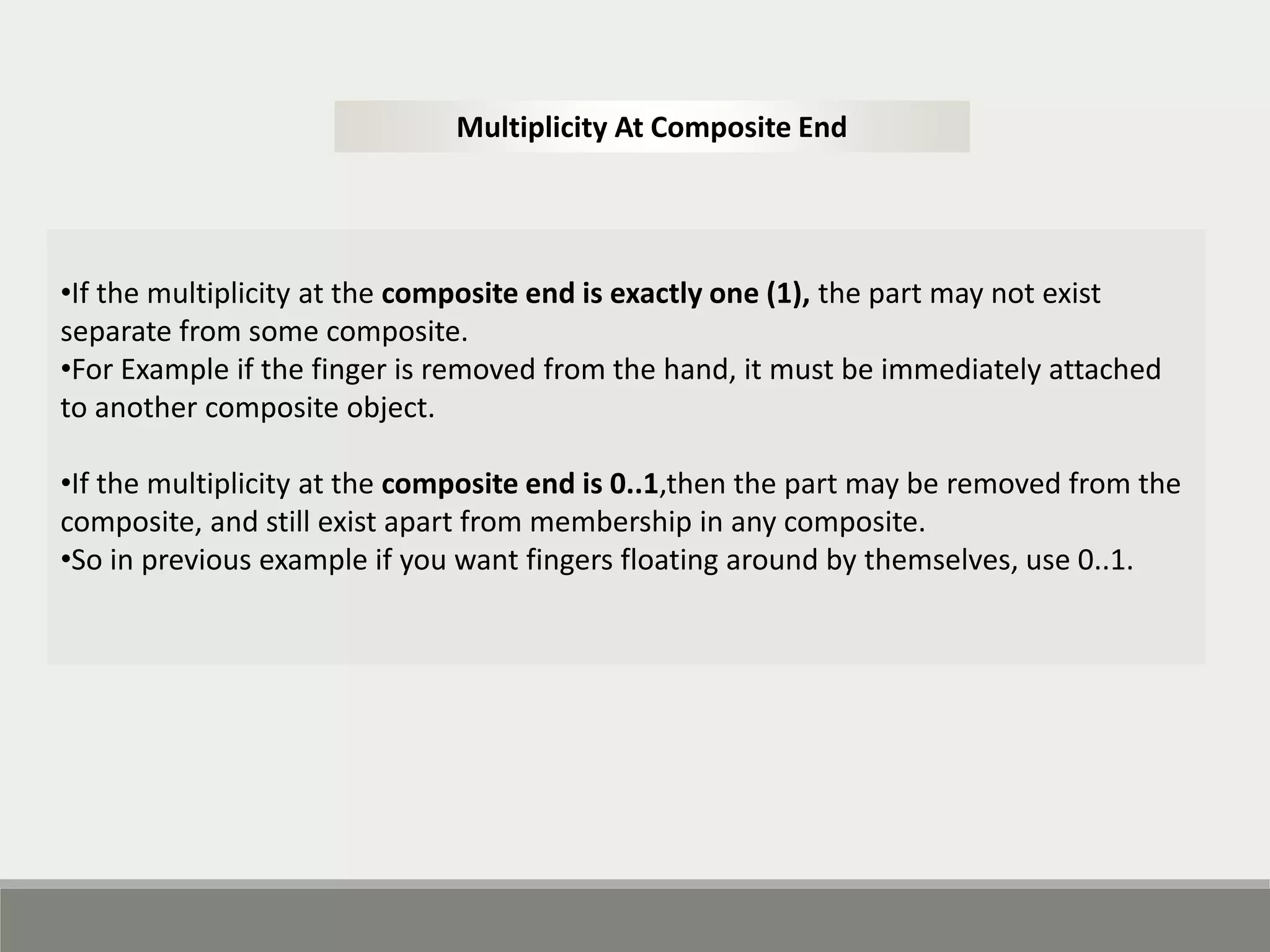 •If the multiplicity at the composite end is exactly one (1), the part may not exist
separate from some composite.
•For Example if the finger is removed from the hand, it must be immediately attached
to another composite object.
•If the multiplicity at the composite end is 0..1,then the part may be removed from the
composite, and still exist apart from membership in any composite.
•So in previous example if you want fingers floating around by themselves, use 0..1.
Multiplicity At Composite End
 