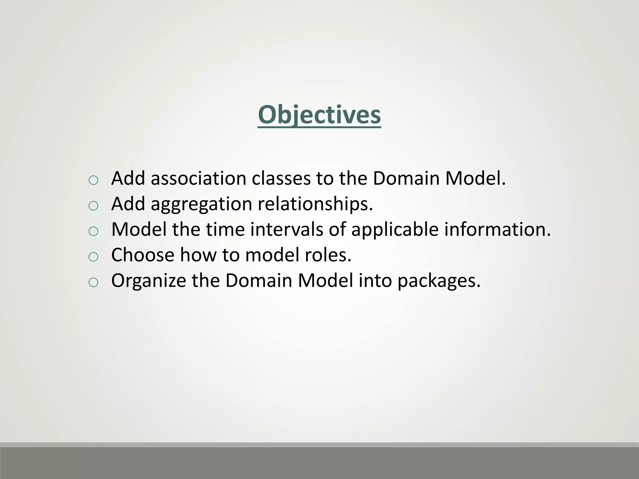 Objectives
o Add association classes to the Domain Model.
o Add aggregation relationships.
o Model the time intervals of applicable information.
o Choose how to model roles.
o Organize the Domain Model into packages.
 