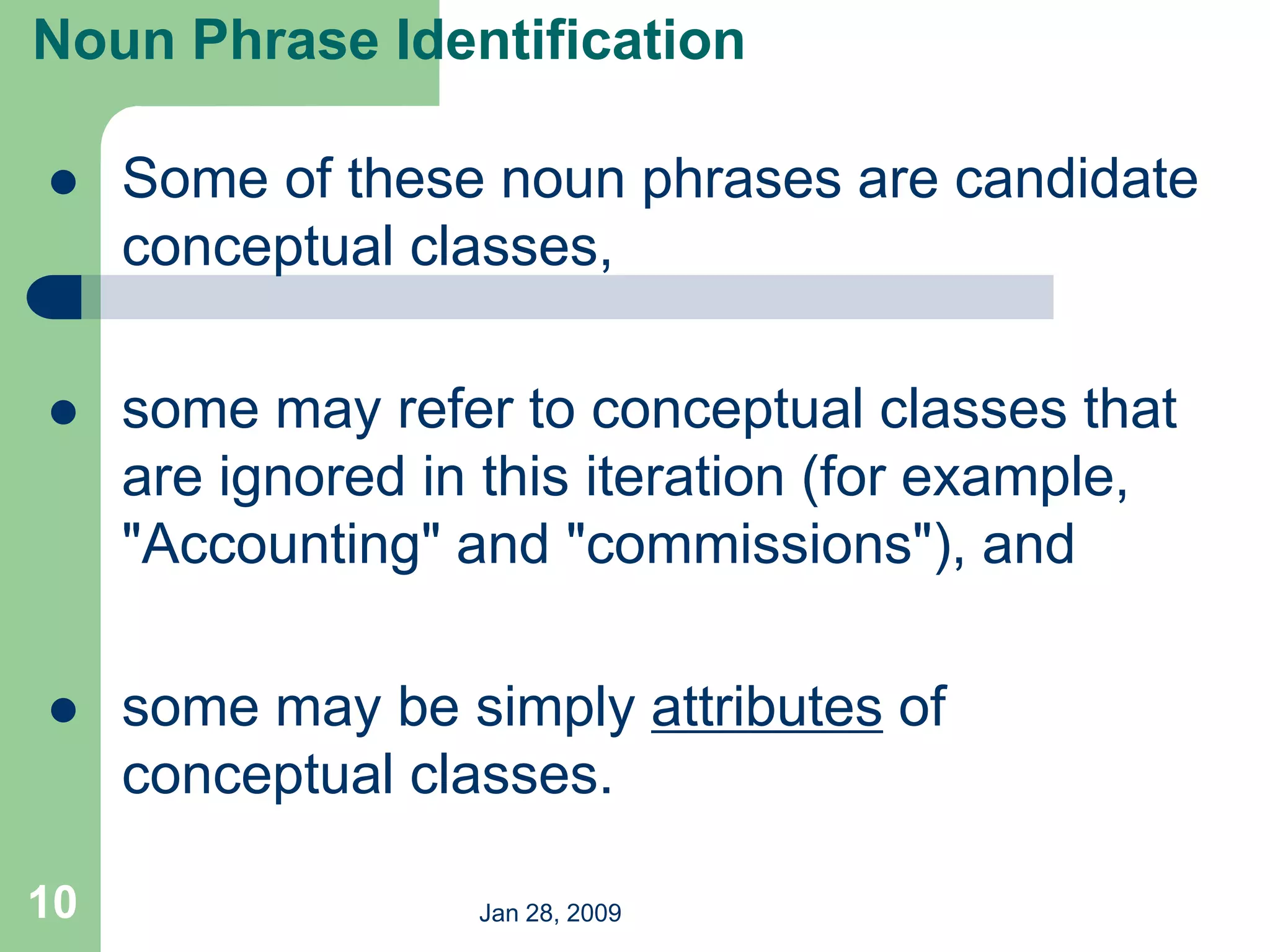 Jan 28, 2009
10
 Some of these noun phrases are candidate
conceptual classes,
 some may refer to conceptual classes that
are ignored in this iteration (for example,
"Accounting" and "commissions"), and
 some may be simply attributes of
conceptual classes.
Noun Phrase Identification
 