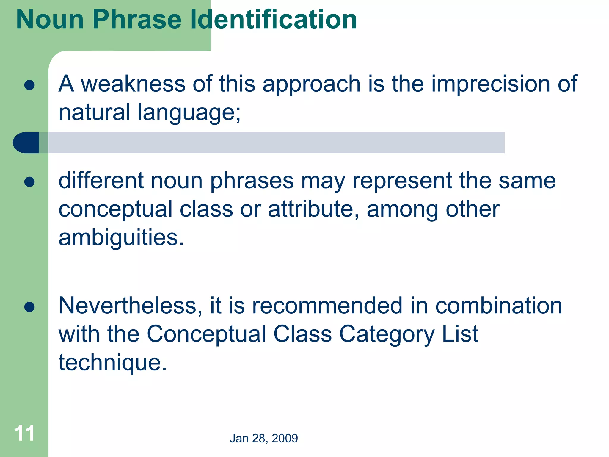 Jan 28, 2009
11
 A weakness of this approach is the imprecision of
natural language;
 different noun phrases may represent the same
conceptual class or attribute, among other
ambiguities.
 Nevertheless, it is recommended in combination
with the Conceptual Class Category List
technique.
Noun Phrase Identification
 