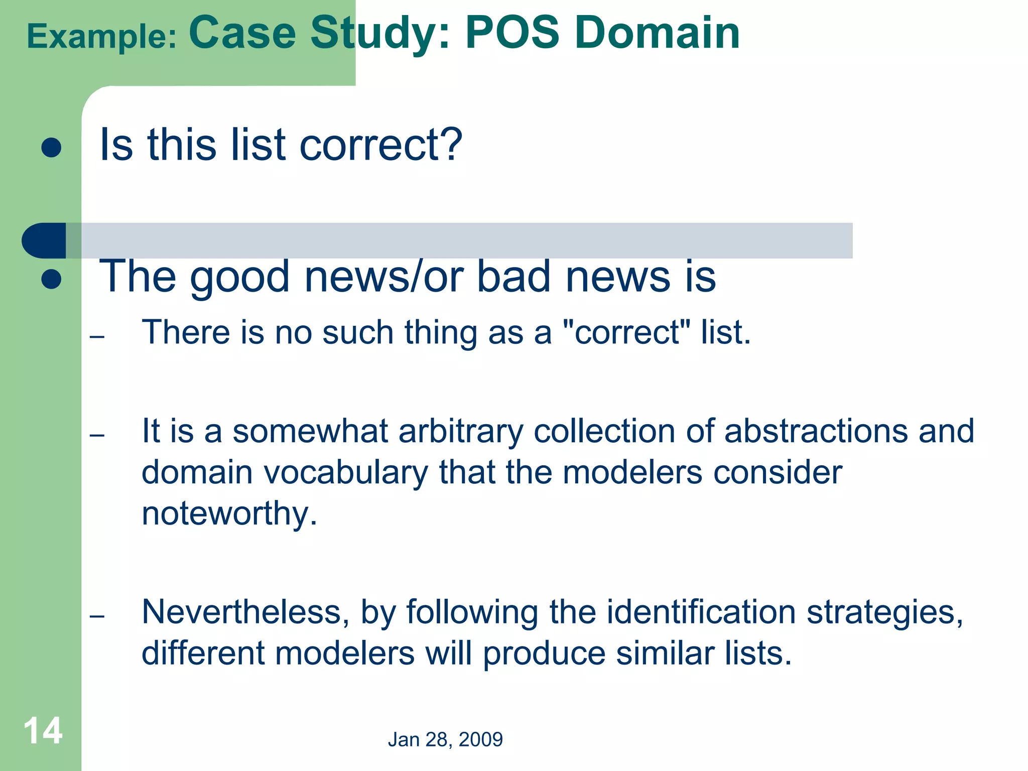 Jan 28, 2009
14
 Is this list correct?
 The good news/or bad news is
– There is no such thing as a "correct" list.
– It is a somewhat arbitrary collection of abstractions and
domain vocabulary that the modelers consider
noteworthy.
– Nevertheless, by following the identification strategies,
different modelers will produce similar lists.
Example: Case Study: POS Domain
 