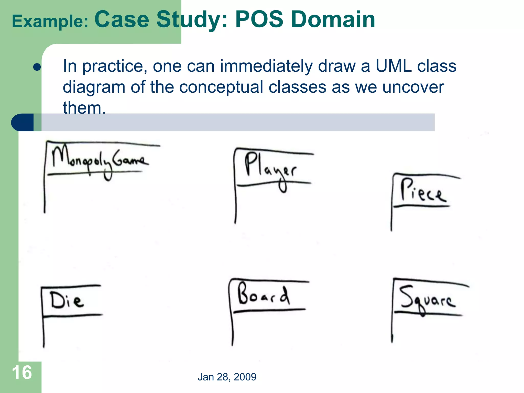 Jan 28, 2009
16
Example: Case Study: POS Domain
 In practice, one can immediately draw a UML class
diagram of the conceptual classes as we uncover
them.
 