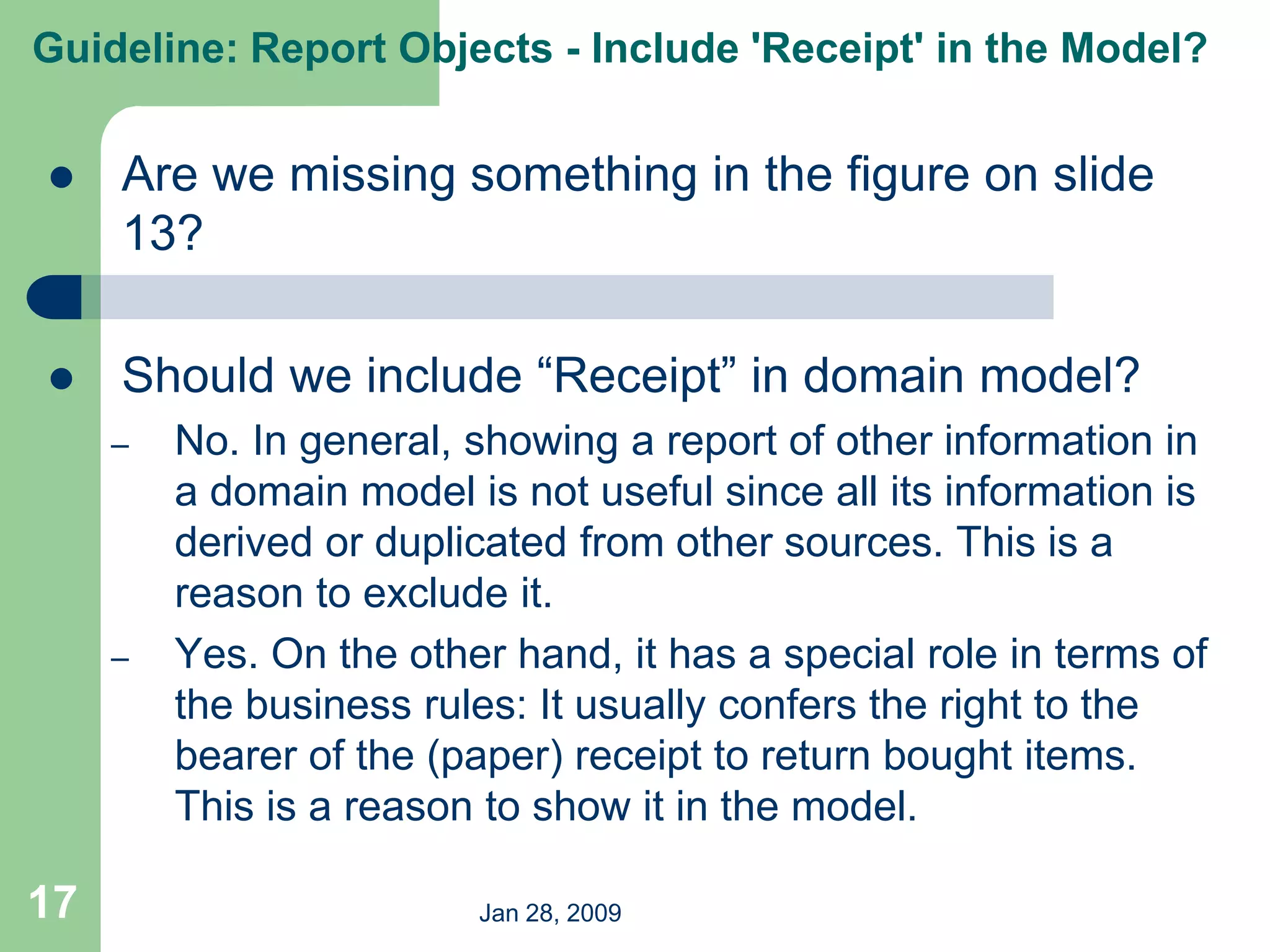Jan 28, 2009
17
 Are we missing something in the figure on slide
13?
 Should we include “Receipt” in domain model?
– No. In general, showing a report of other information in
a domain model is not useful since all its information is
derived or duplicated from other sources. This is a
reason to exclude it.
– Yes. On the other hand, it has a special role in terms of
the business rules: It usually confers the right to the
bearer of the (paper) receipt to return bought items.
This is a reason to show it in the model.
Guideline: Report Objects - Include 'Receipt' in the Model?
 