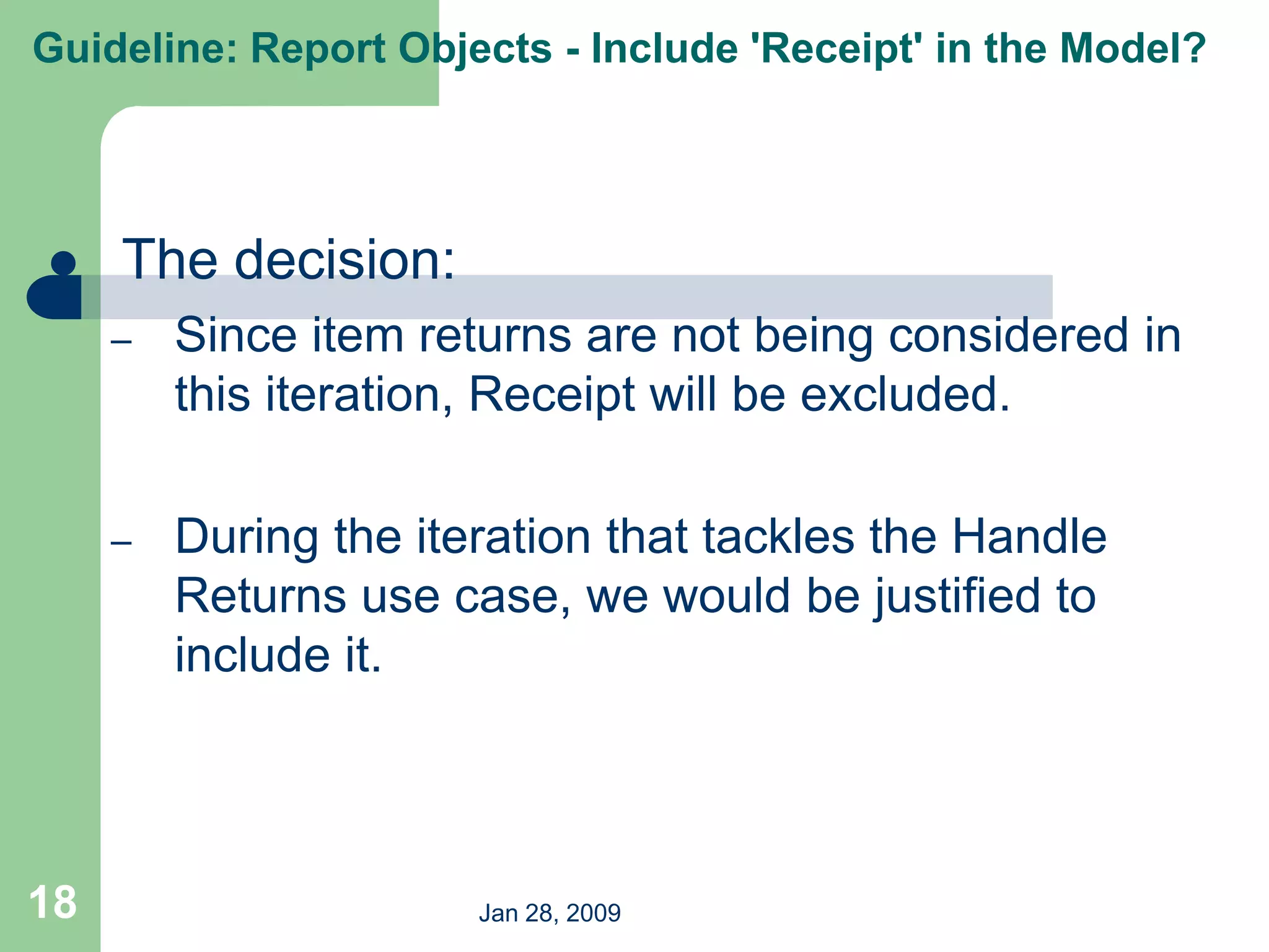 Jan 28, 2009
18
 The decision:
– Since item returns are not being considered in
this iteration, Receipt will be excluded.
– During the iteration that tackles the Handle
Returns use case, we would be justified to
include it.
Guideline: Report Objects - Include 'Receipt' in the Model?
 