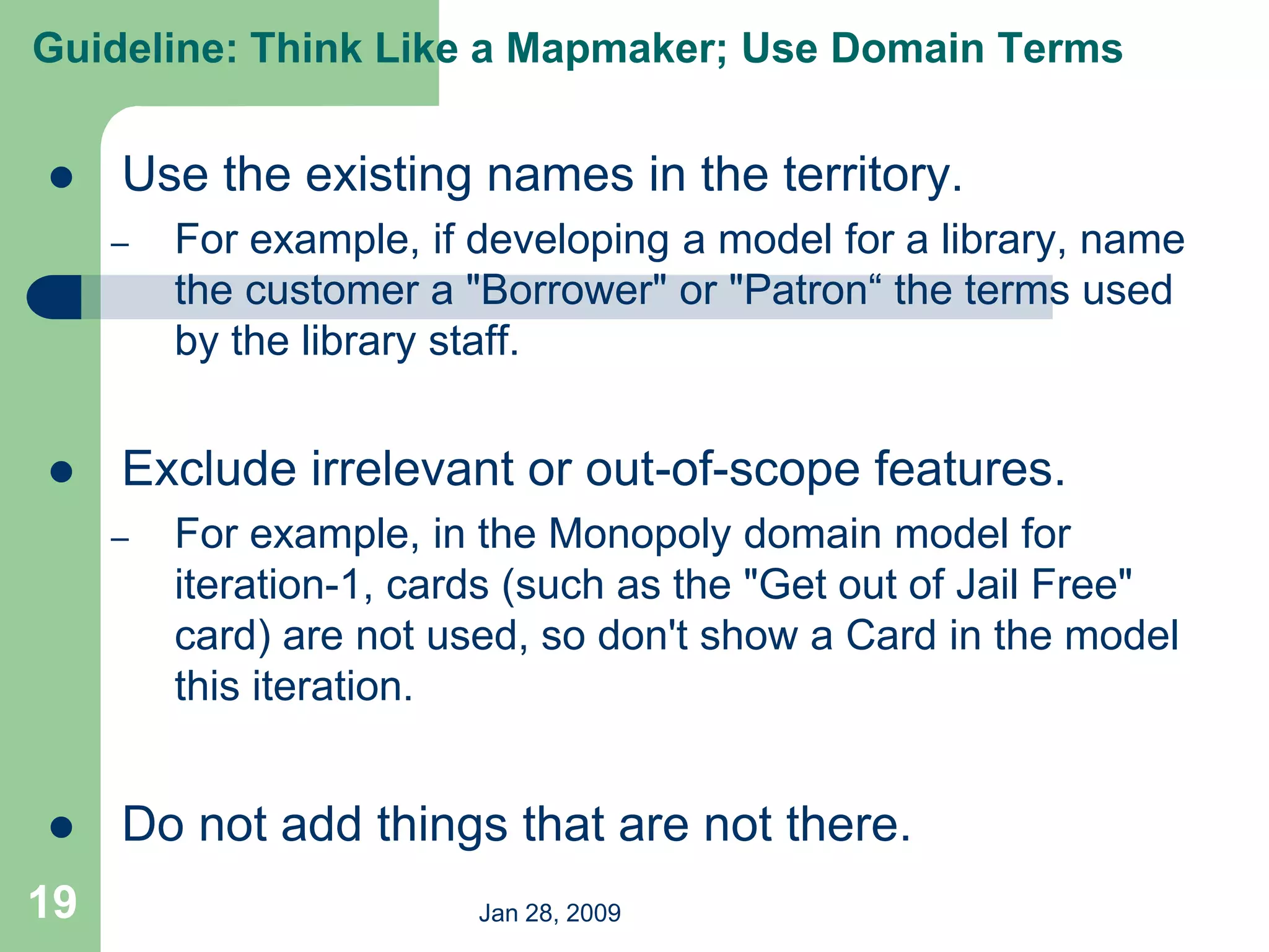 Jan 28, 2009
19
 Use the existing names in the territory.
– For example, if developing a model for a library, name
the customer a "Borrower" or "Patron“ the terms used
by the library staff.
 Exclude irrelevant or out-of-scope features.
– For example, in the Monopoly domain model for
iteration-1, cards (such as the "Get out of Jail Free"
card) are not used, so don't show a Card in the model
this iteration.
 Do not add things that are not there.
Guideline: Think Like a Mapmaker; Use Domain Terms
 