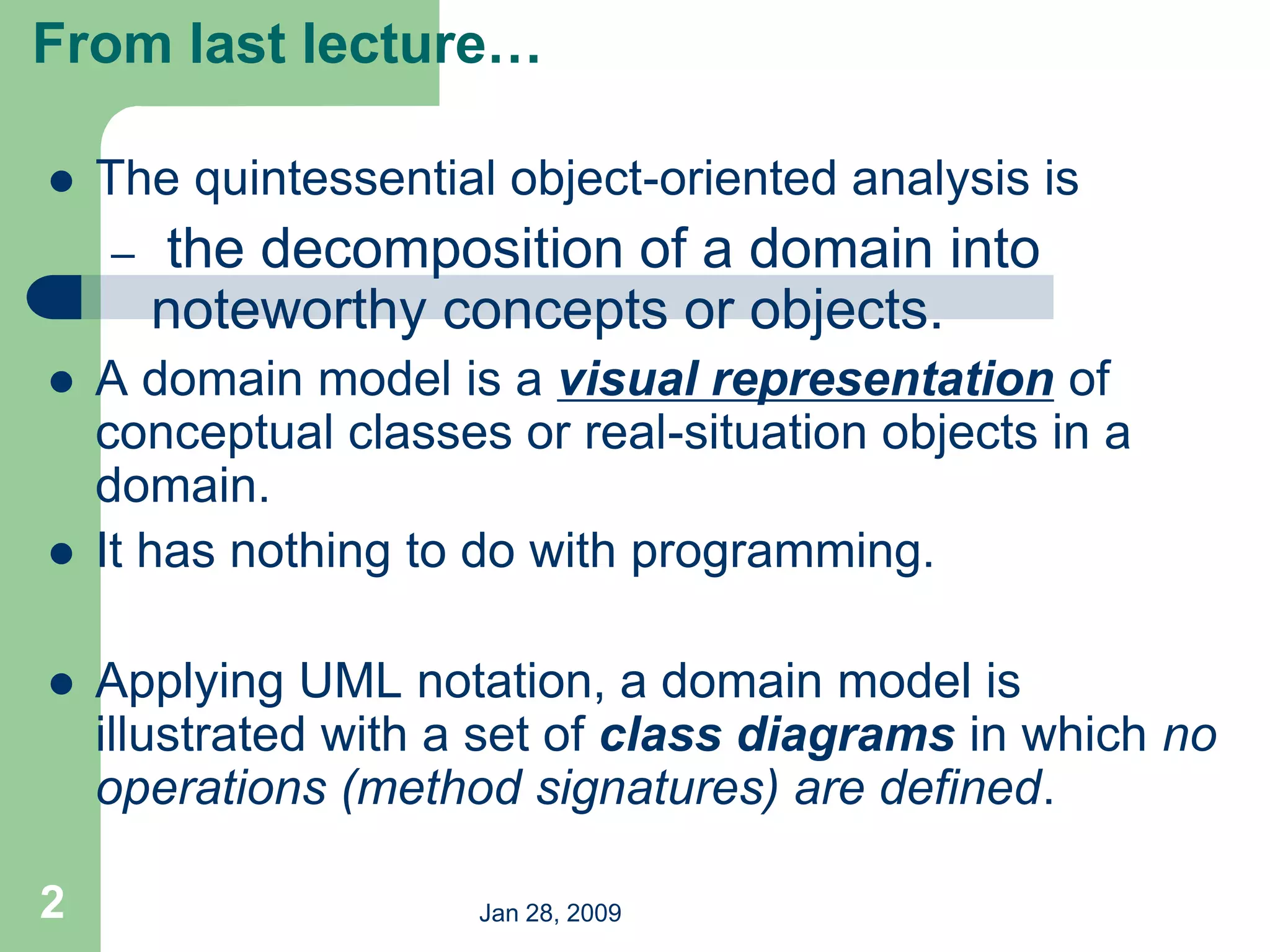 Jan 28, 2009
2
 The quintessential object-oriented analysis is
– the decomposition of a domain into
noteworthy concepts or objects.
 A domain model is a visual representation of
conceptual classes or real-situation objects in a
domain.
 It has nothing to do with programming.
 Applying UML notation, a domain model is
illustrated with a set of class diagrams in which no
operations (method signatures) are defined.
From last lecture…
 