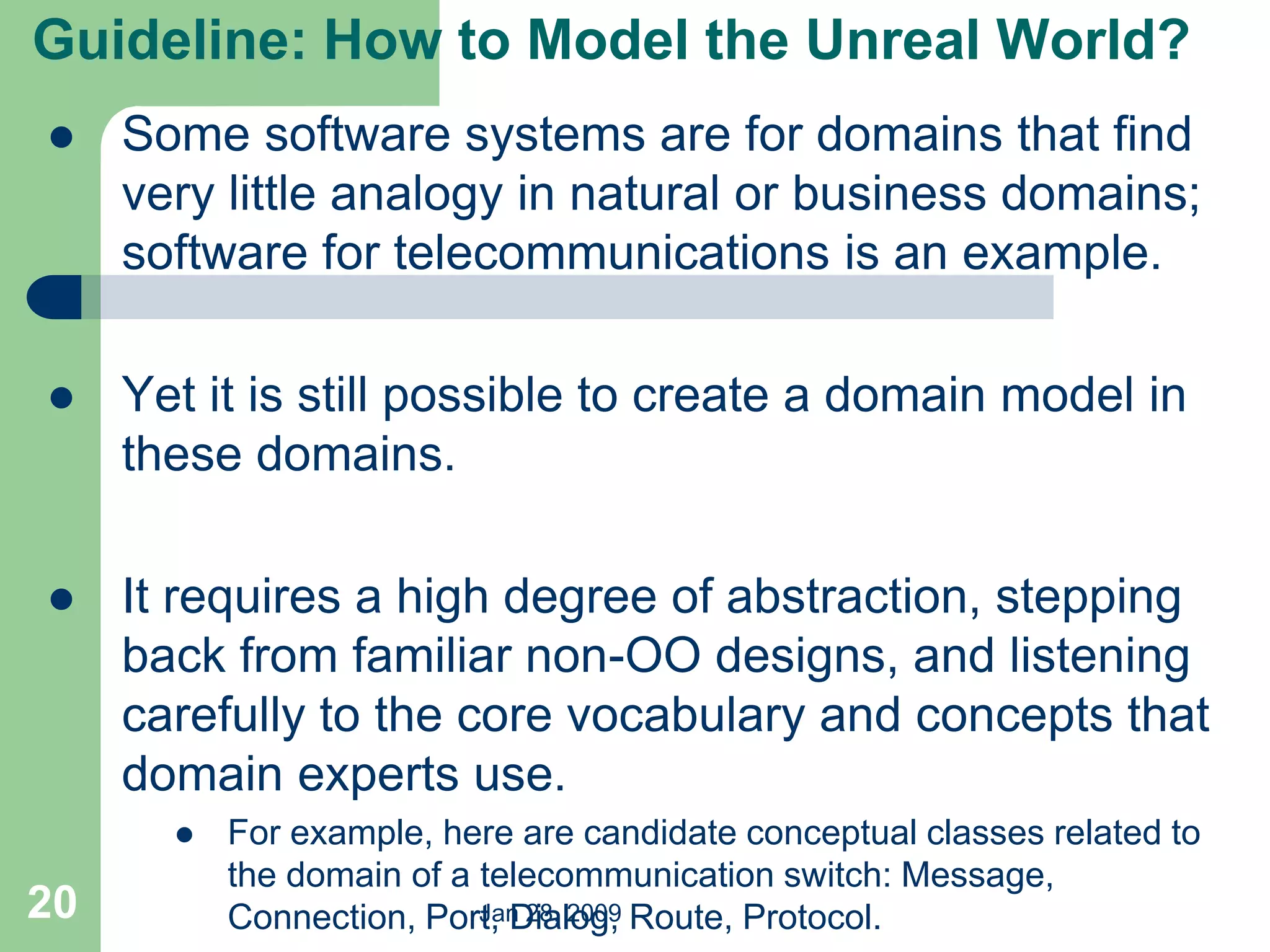Jan 28, 2009
20
 Some software systems are for domains that find
very little analogy in natural or business domains;
software for telecommunications is an example.
 Yet it is still possible to create a domain model in
these domains.
 It requires a high degree of abstraction, stepping
back from familiar non-OO designs, and listening
carefully to the core vocabulary and concepts that
domain experts use.
 For example, here are candidate conceptual classes related to
the domain of a telecommunication switch: Message,
Connection, Port, Dialog, Route, Protocol.
Guideline: How to Model the Unreal World?
 