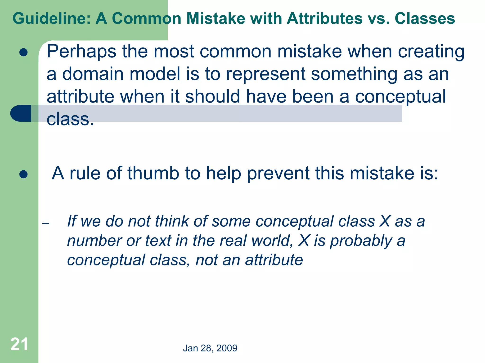 Jan 28, 2009
21
 Perhaps the most common mistake when creating
a domain model is to represent something as an
attribute when it should have been a conceptual
class.
 A rule of thumb to help prevent this mistake is:
– If we do not think of some conceptual class X as a
number or text in the real world, X is probably a
conceptual class, not an attribute
Guideline: A Common Mistake with Attributes vs. Classes
 