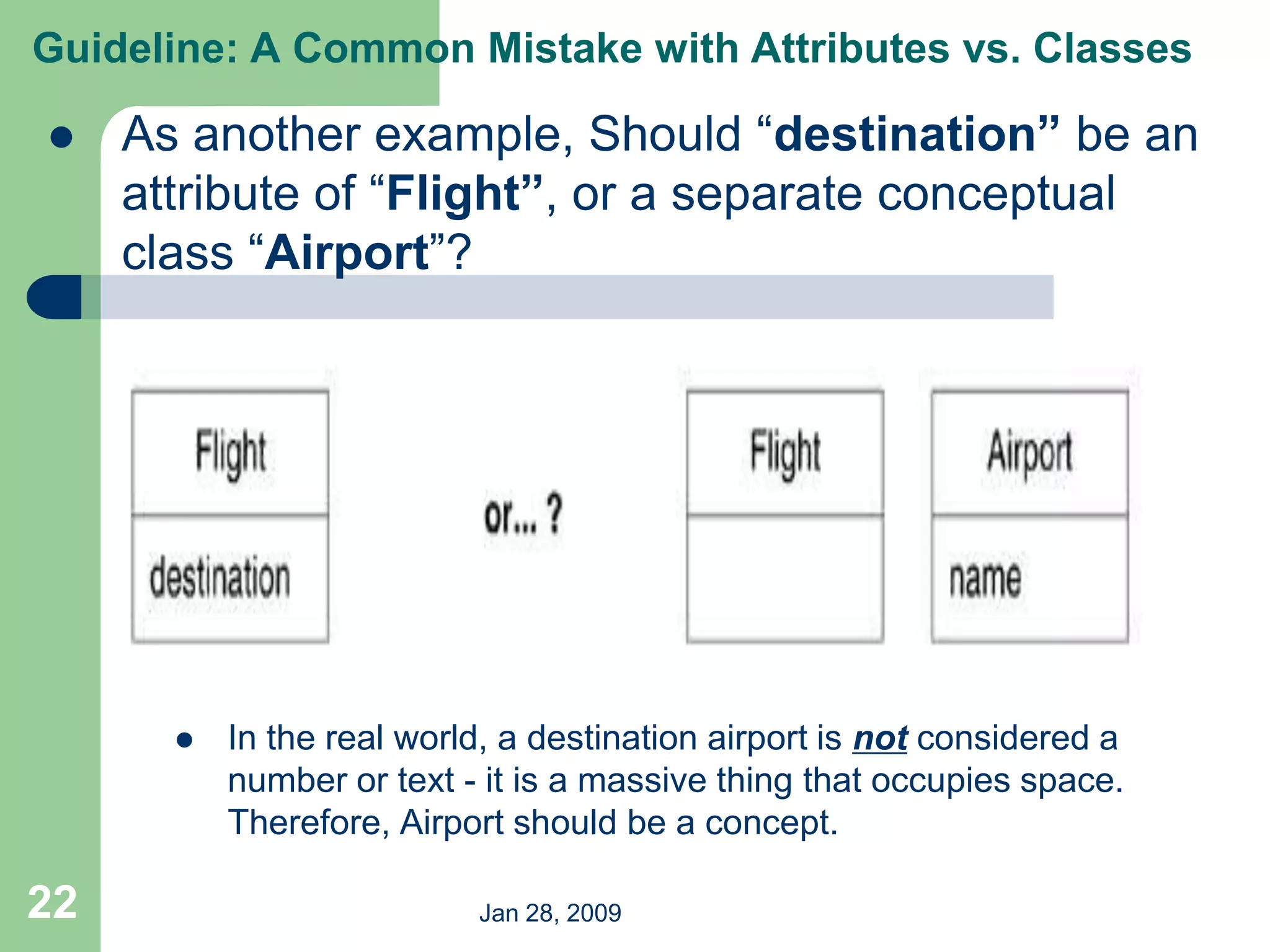 Jan 28, 2009
22
 As another example, Should “destination” be an
attribute of “Flight”, or a separate conceptual
class “Airport”?
 In the real world, a destination airport is not considered a
number or text - it is a massive thing that occupies space.
Therefore, Airport should be a concept.
Guideline: A Common Mistake with Attributes vs. Classes
 
