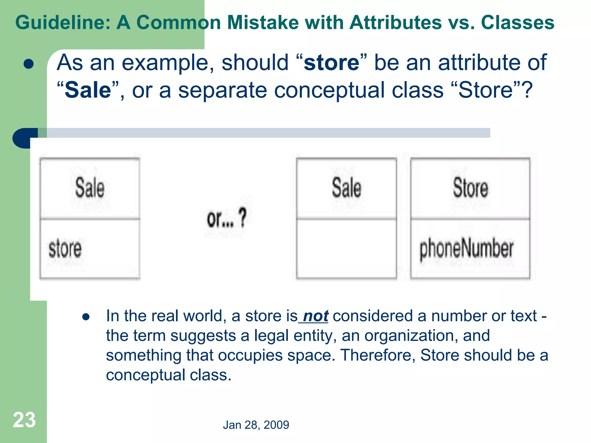 Jan 28, 2009
23
 As an example, should “store” be an attribute of
“Sale”, or a separate conceptual class “Store”?
 In the real world, a store is not considered a number or text -
the term suggests a legal entity, an organization, and
something that occupies space. Therefore, Store should be a
conceptual class.
Guideline: A Common Mistake with Attributes vs. Classes
 