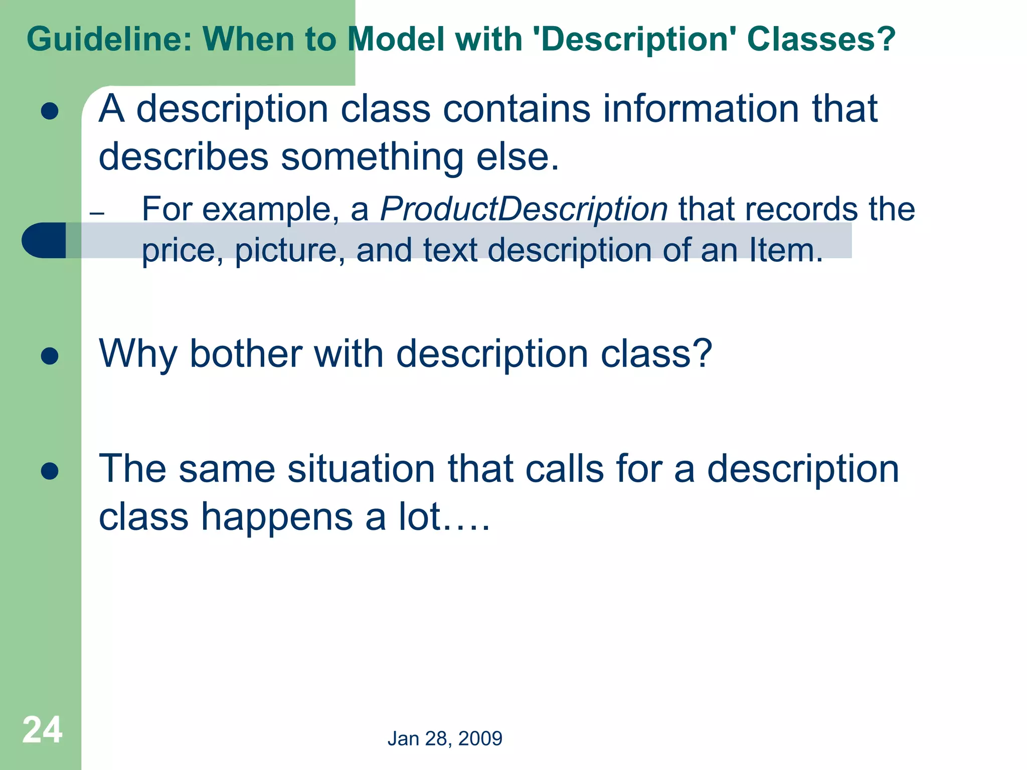 Jan 28, 2009
24
 A description class contains information that
describes something else.
– For example, a ProductDescription that records the
price, picture, and text description of an Item.
 Why bother with description class?
 The same situation that calls for a description
class happens a lot….
Guideline: When to Model with 'Description' Classes?
 