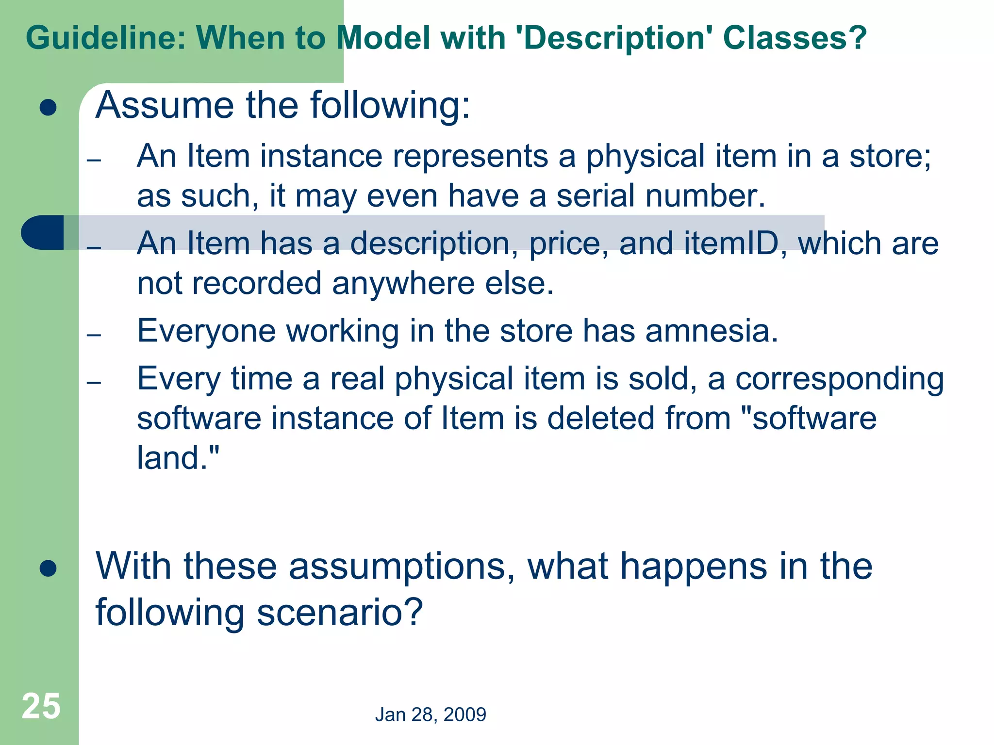 Jan 28, 2009
25
 Assume the following:
– An Item instance represents a physical item in a store;
as such, it may even have a serial number.
– An Item has a description, price, and itemID, which are
not recorded anywhere else.
– Everyone working in the store has amnesia.
– Every time a real physical item is sold, a corresponding
software instance of Item is deleted from "software
land."
 With these assumptions, what happens in the
following scenario?
Guideline: When to Model with 'Description' Classes?
 