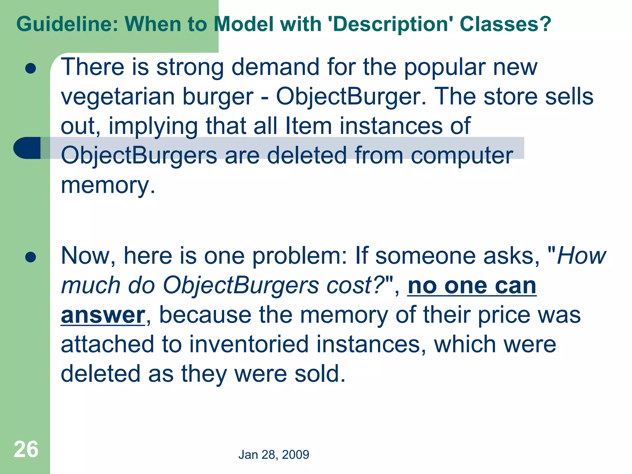 Jan 28, 2009
26
 There is strong demand for the popular new
vegetarian burger - ObjectBurger. The store sells
out, implying that all Item instances of
ObjectBurgers are deleted from computer
memory.
 Now, here is one problem: If someone asks, "How
much do ObjectBurgers cost?", no one can
answer, because the memory of their price was
attached to inventoried instances, which were
deleted as they were sold.
Guideline: When to Model with 'Description' Classes?
 
