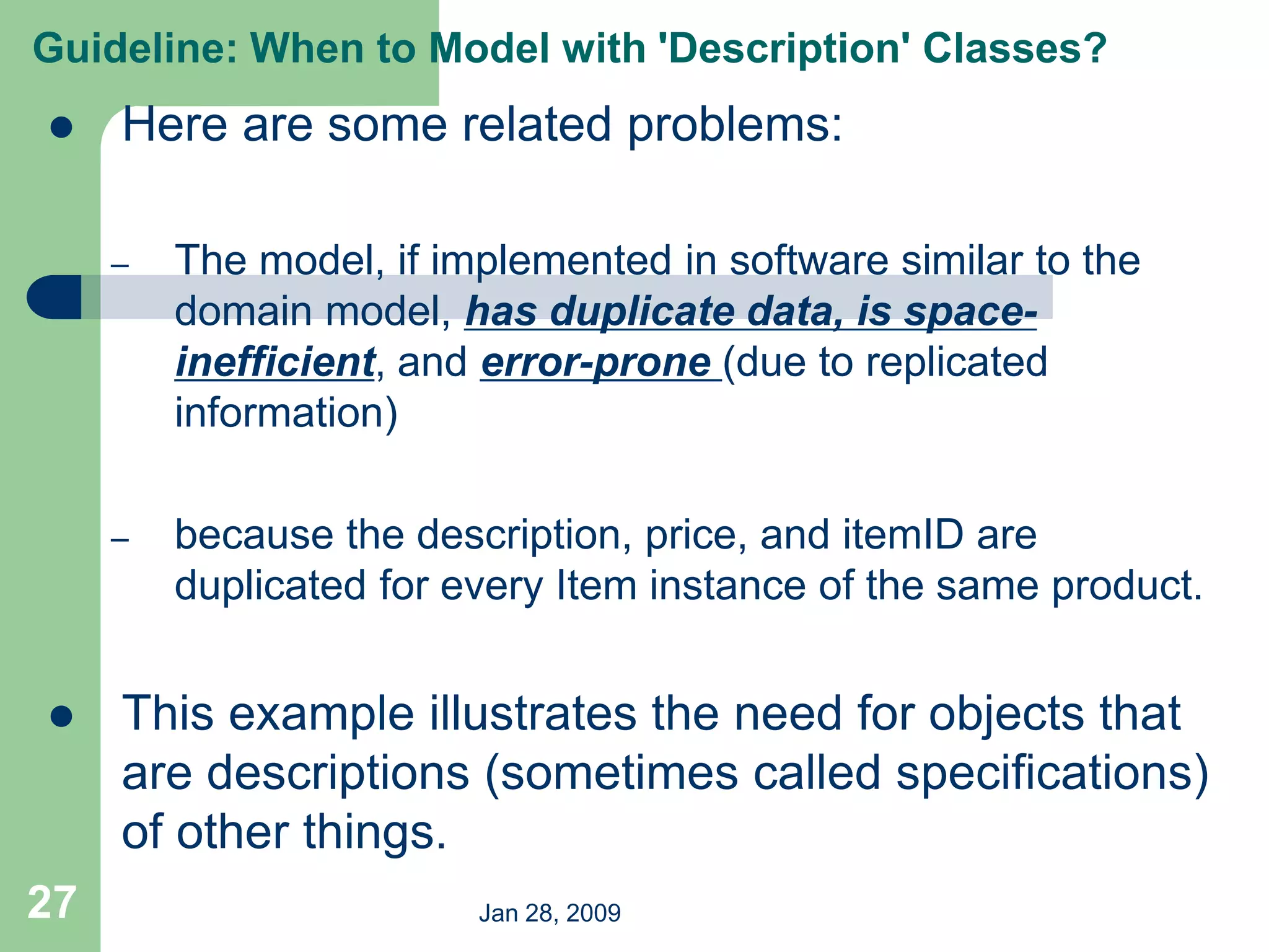 Jan 28, 2009
27
 Here are some related problems:
– The model, if implemented in software similar to the
domain model, has duplicate data, is space-
inefficient, and error-prone (due to replicated
information)
– because the description, price, and itemID are
duplicated for every Item instance of the same product.
 This example illustrates the need for objects that
are descriptions (sometimes called specifications)
of other things.
Guideline: When to Model with 'Description' Classes?
 