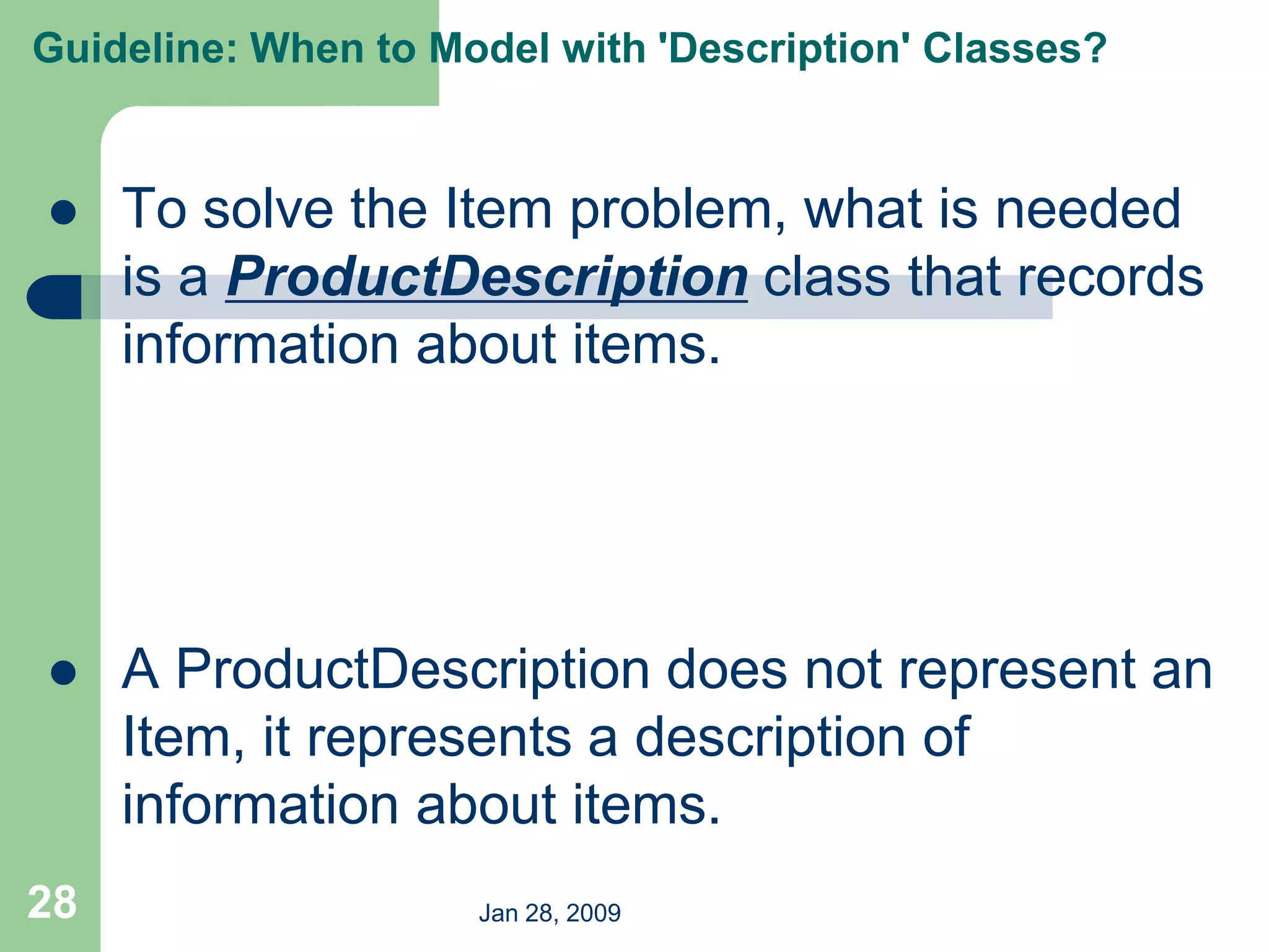 Jan 28, 2009
28
 To solve the Item problem, what is needed
is a ProductDescription class that records
information about items.
 A ProductDescription does not represent an
Item, it represents a description of
information about items.
Guideline: When to Model with 'Description' Classes?
 