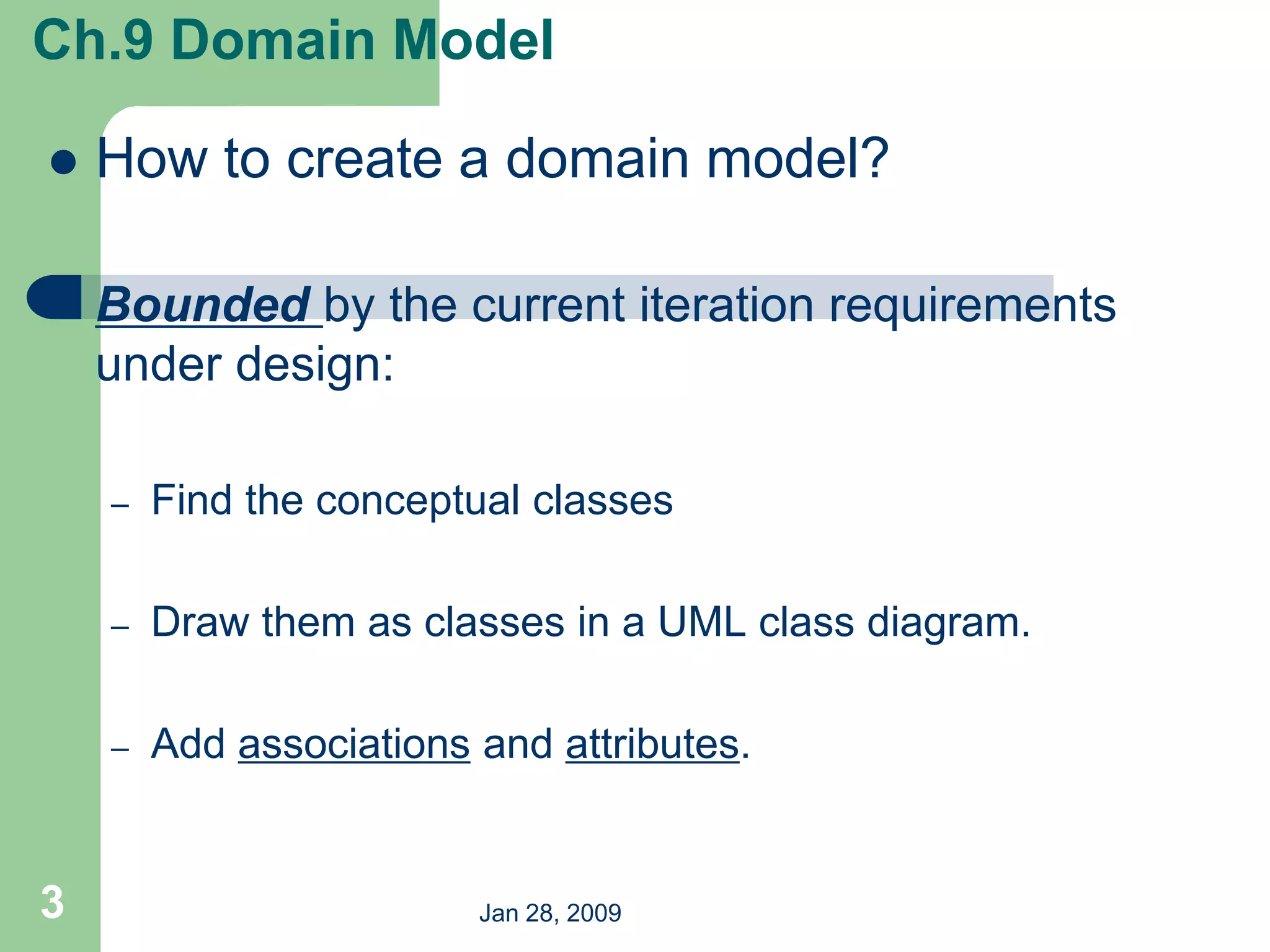 Jan 28, 2009
3
 How to create a domain model?
 Bounded by the current iteration requirements
under design:
– Find the conceptual classes
– Draw them as classes in a UML class diagram.
– Add associations and attributes.
Ch.9 Domain Model
 