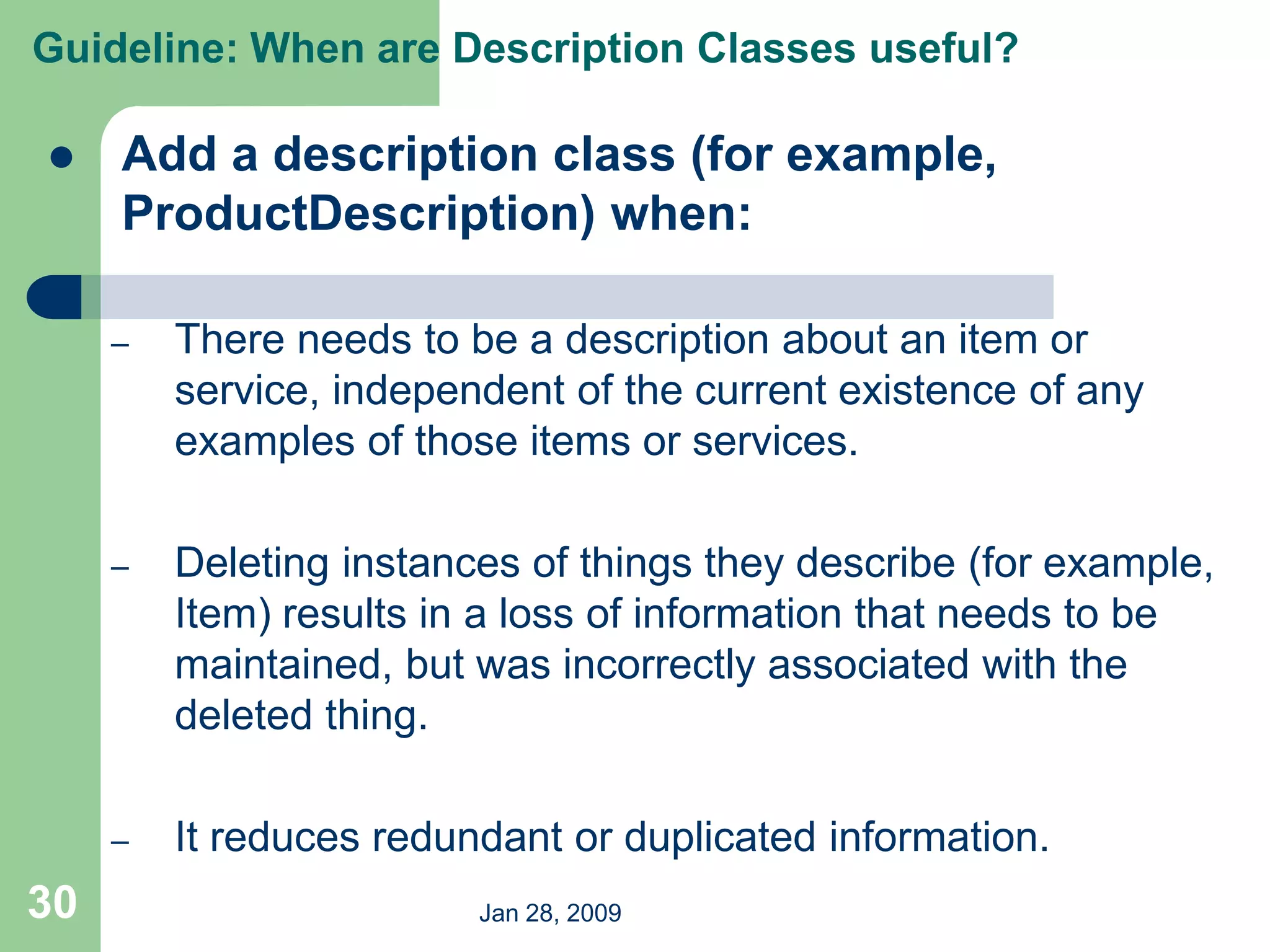Jan 28, 2009
30
 Add a description class (for example,
ProductDescription) when:
– There needs to be a description about an item or
service, independent of the current existence of any
examples of those items or services.
– Deleting instances of things they describe (for example,
Item) results in a loss of information that needs to be
maintained, but was incorrectly associated with the
deleted thing.
– It reduces redundant or duplicated information.
Guideline: When are Description Classes useful?
 