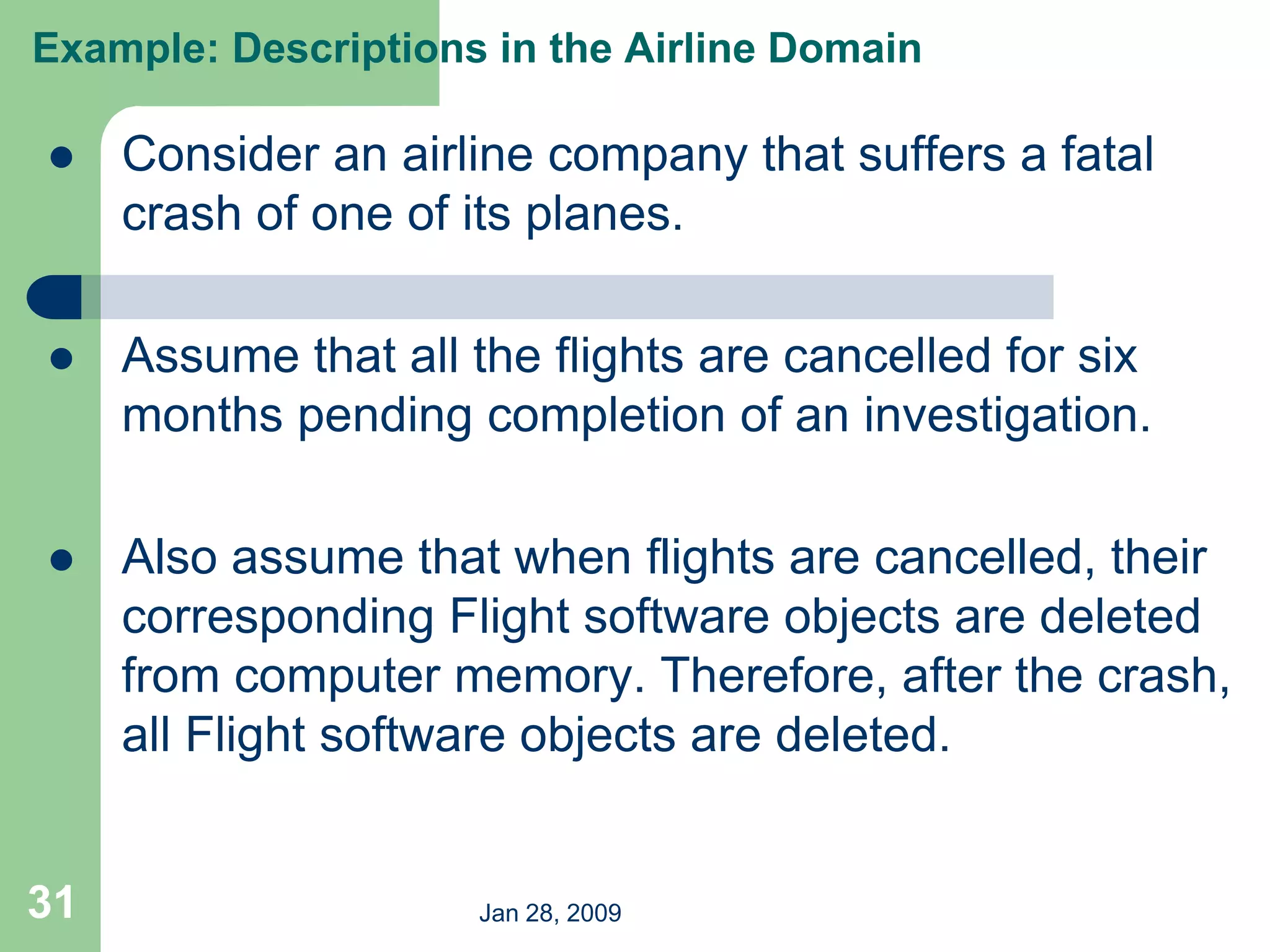 Jan 28, 2009
31
 Consider an airline company that suffers a fatal
crash of one of its planes.
 Assume that all the flights are cancelled for six
months pending completion of an investigation.
 Also assume that when flights are cancelled, their
corresponding Flight software objects are deleted
from computer memory. Therefore, after the crash,
all Flight software objects are deleted.
Example: Descriptions in the Airline Domain
 