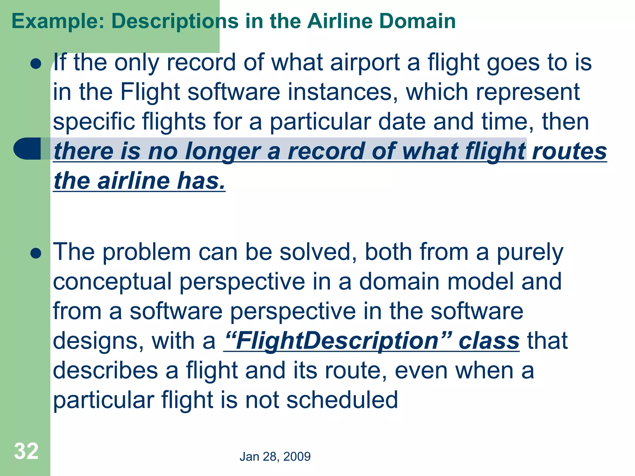 Jan 28, 2009
32
Example: Descriptions in the Airline Domain
 If the only record of what airport a flight goes to is
in the Flight software instances, which represent
specific flights for a particular date and time, then
there is no longer a record of what flight routes
the airline has.
 The problem can be solved, both from a purely
conceptual perspective in a domain model and
from a software perspective in the software
designs, with a “FlightDescription” class that
describes a flight and its route, even when a
particular flight is not scheduled
 