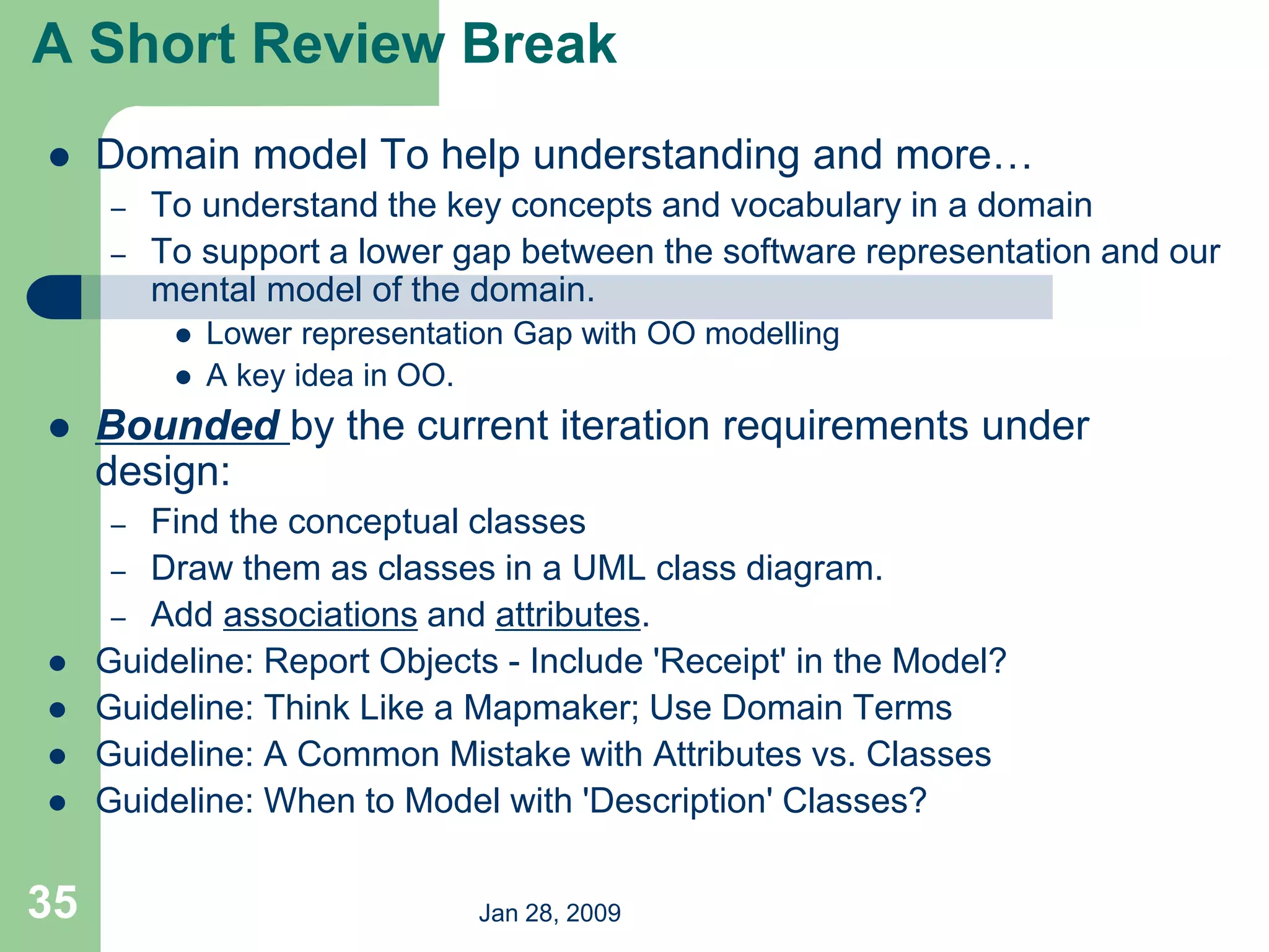 Jan 28, 2009
35
 Domain model To help understanding and more…
– To understand the key concepts and vocabulary in a domain
– To support a lower gap between the software representation and our
mental model of the domain.
 Lower representation Gap with OO modelling
 A key idea in OO.
 Bounded by the current iteration requirements under
design:
– Find the conceptual classes
– Draw them as classes in a UML class diagram.
– Add associations and attributes.
 Guideline: Report Objects - Include 'Receipt' in the Model?
 Guideline: Think Like a Mapmaker; Use Domain Terms
 Guideline: A Common Mistake with Attributes vs. Classes
 Guideline: When to Model with 'Description' Classes?
A Short Review Break
 