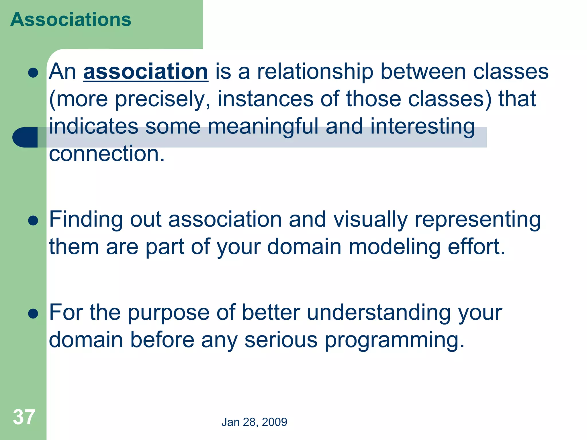Jan 28, 2009
37
Associations
 An association is a relationship between classes
(more precisely, instances of those classes) that
indicates some meaningful and interesting
connection.
 Finding out association and visually representing
them are part of your domain modeling effort.
 For the purpose of better understanding your
domain before any serious programming.
 
