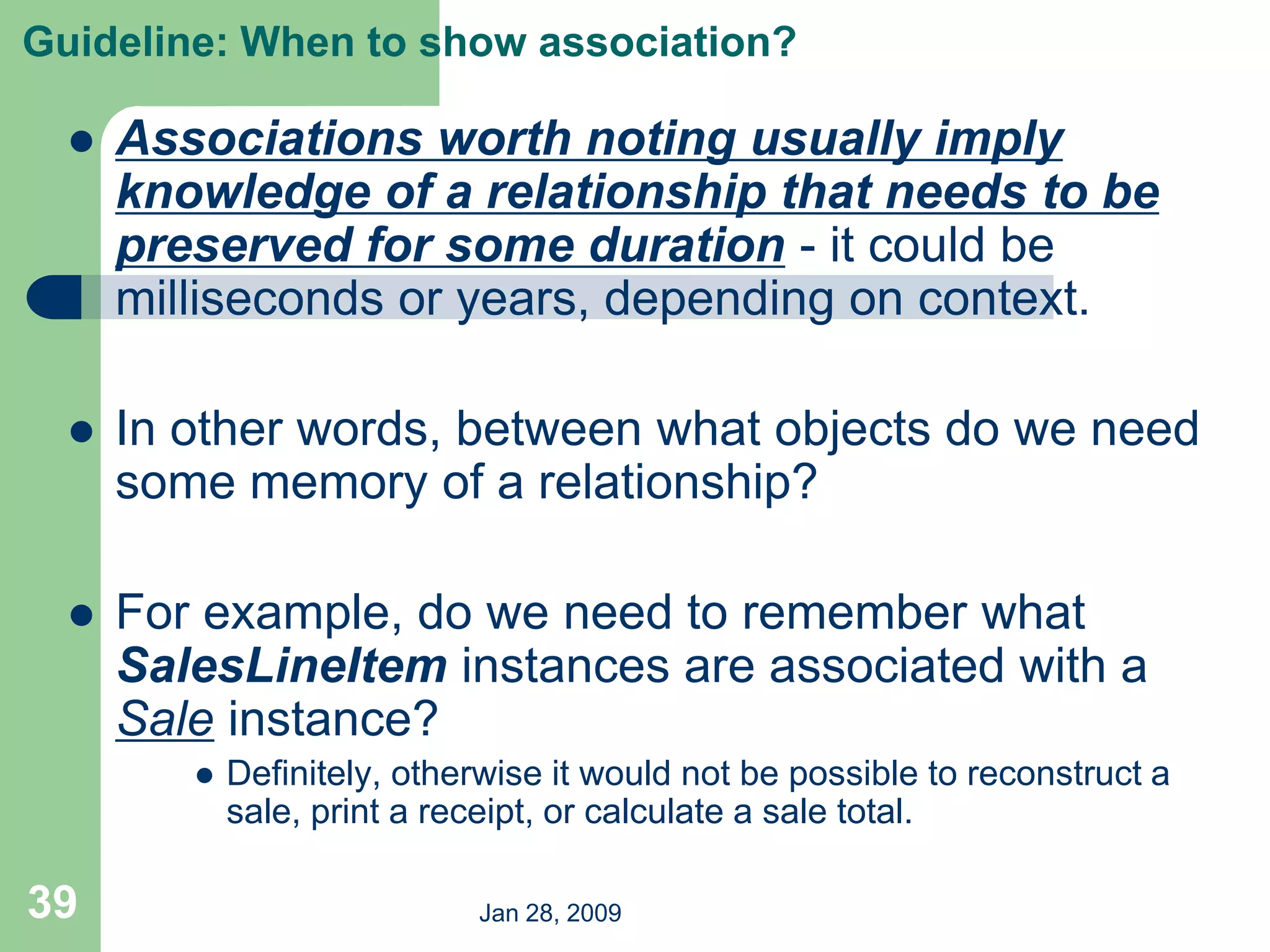 Jan 28, 2009
39
Guideline: When to show association?
 Associations worth noting usually imply
knowledge of a relationship that needs to be
preserved for some duration - it could be
milliseconds or years, depending on context.
 In other words, between what objects do we need
some memory of a relationship?
 For example, do we need to remember what
SalesLineItem instances are associated with a
Sale instance?
 Definitely, otherwise it would not be possible to reconstruct a
sale, print a receipt, or calculate a sale total.
 
