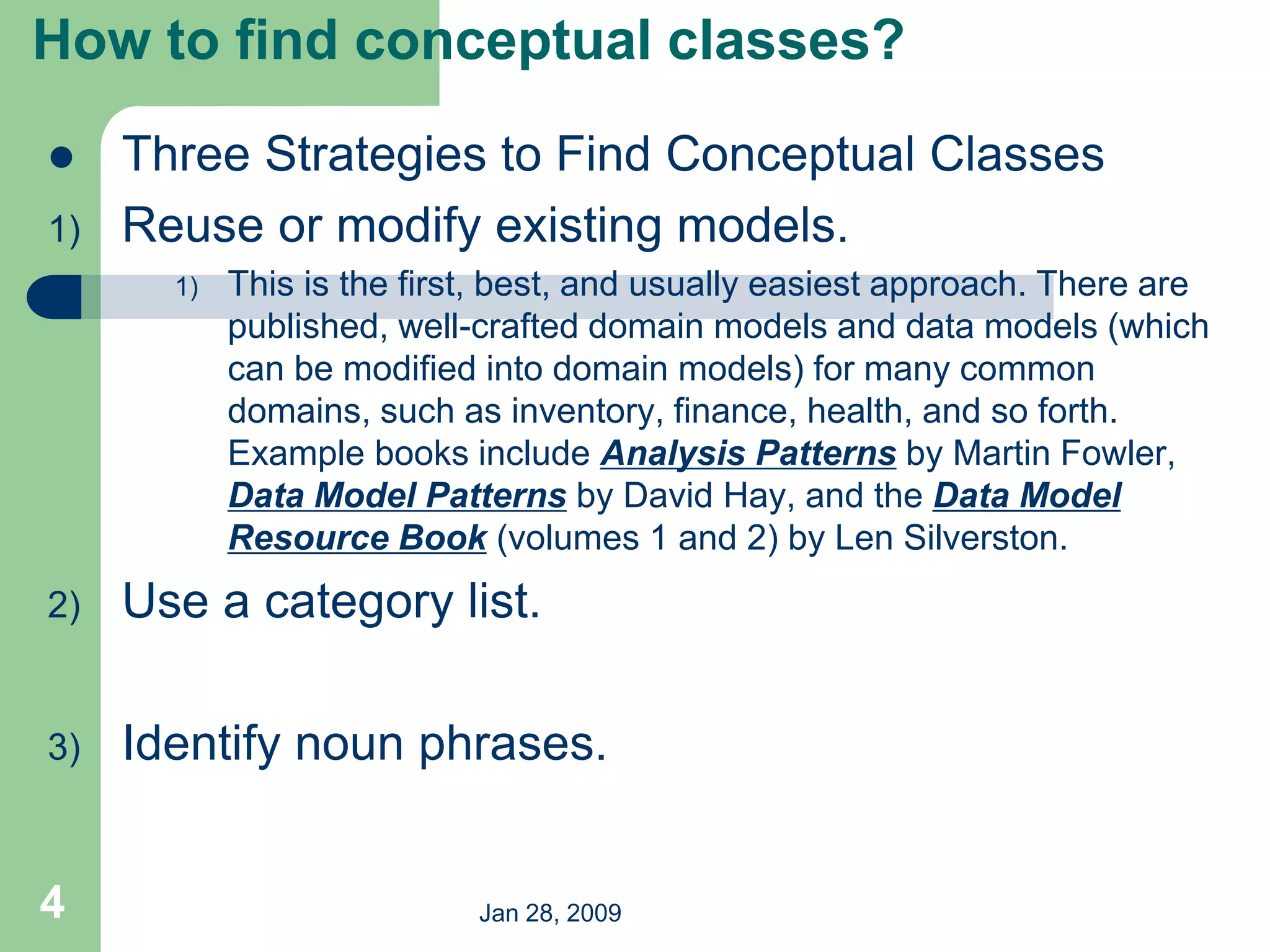 Jan 28, 2009
4
 Three Strategies to Find Conceptual Classes
1) Reuse or modify existing models.
1) This is the first, best, and usually easiest approach. There are
published, well-crafted domain models and data models (which
can be modified into domain models) for many common
domains, such as inventory, finance, health, and so forth.
Example books include Analysis Patterns by Martin Fowler,
Data Model Patterns by David Hay, and the Data Model
Resource Book (volumes 1 and 2) by Len Silverston.
2) Use a category list.
3) Identify noun phrases.
How to find conceptual classes?
 