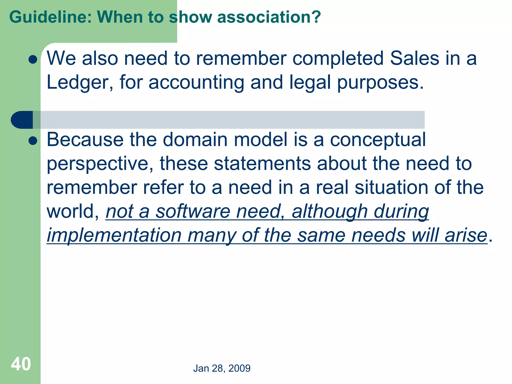 Jan 28, 2009
40
Guideline: When to show association?
 We also need to remember completed Sales in a
Ledger, for accounting and legal purposes.
 Because the domain model is a conceptual
perspective, these statements about the need to
remember refer to a need in a real situation of the
world, not a software need, although during
implementation many of the same needs will arise.
 