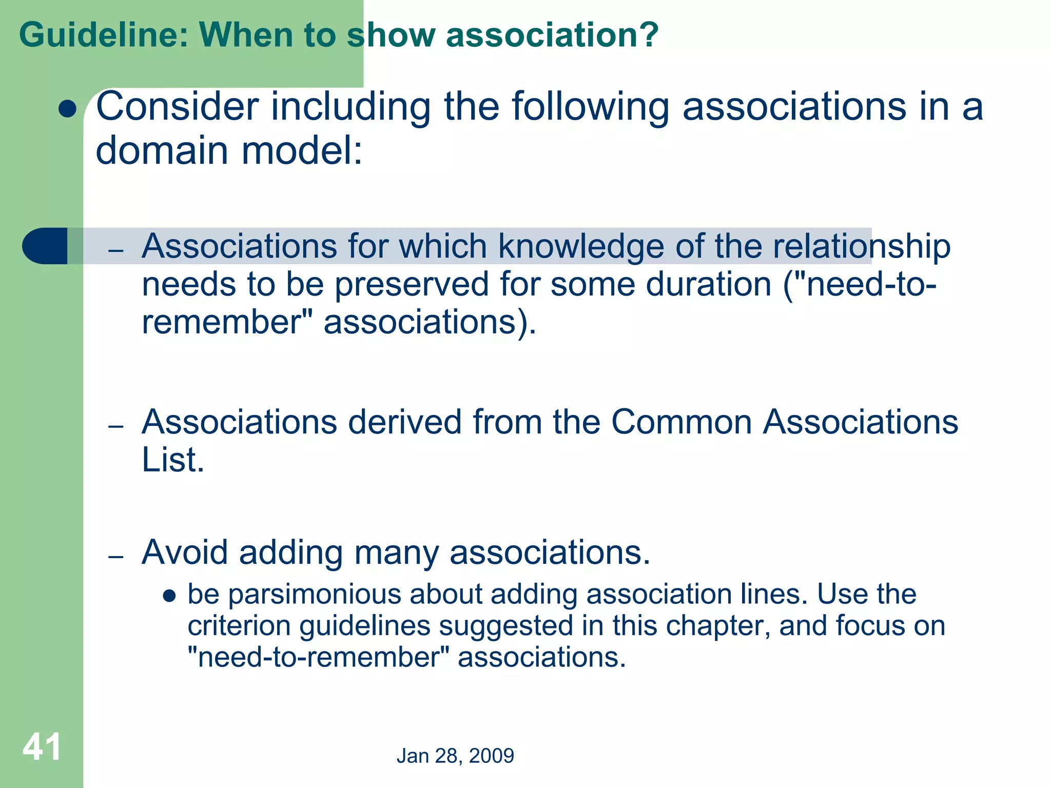 Jan 28, 2009
41
Guideline: When to show association?
 Consider including the following associations in a
domain model:
– Associations for which knowledge of the relationship
needs to be preserved for some duration ("need-to-
remember" associations).
– Associations derived from the Common Associations
List.
– Avoid adding many associations.
 be parsimonious about adding association lines. Use the
criterion guidelines suggested in this chapter, and focus on
"need-to-remember" associations.
 