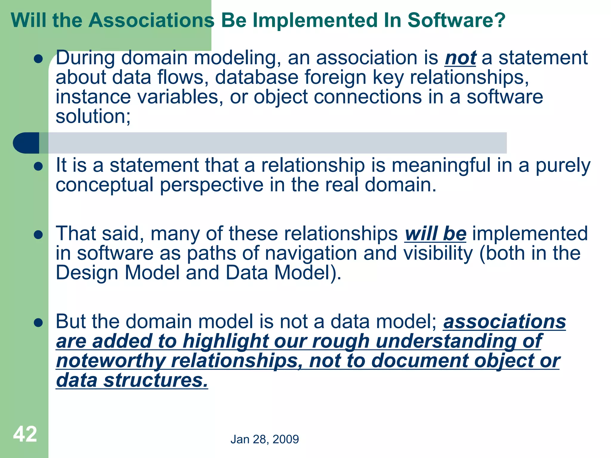 Jan 28, 2009
42
Will the Associations Be Implemented In Software?
 During domain modeling, an association is not a statement
about data flows, database foreign key relationships,
instance variables, or object connections in a software
solution;
 It is a statement that a relationship is meaningful in a purely
conceptual perspective in the real domain.
 That said, many of these relationships will be implemented
in software as paths of navigation and visibility (both in the
Design Model and Data Model).
 But the domain model is not a data model; associations
are added to highlight our rough understanding of
noteworthy relationships, not to document object or
data structures.
 