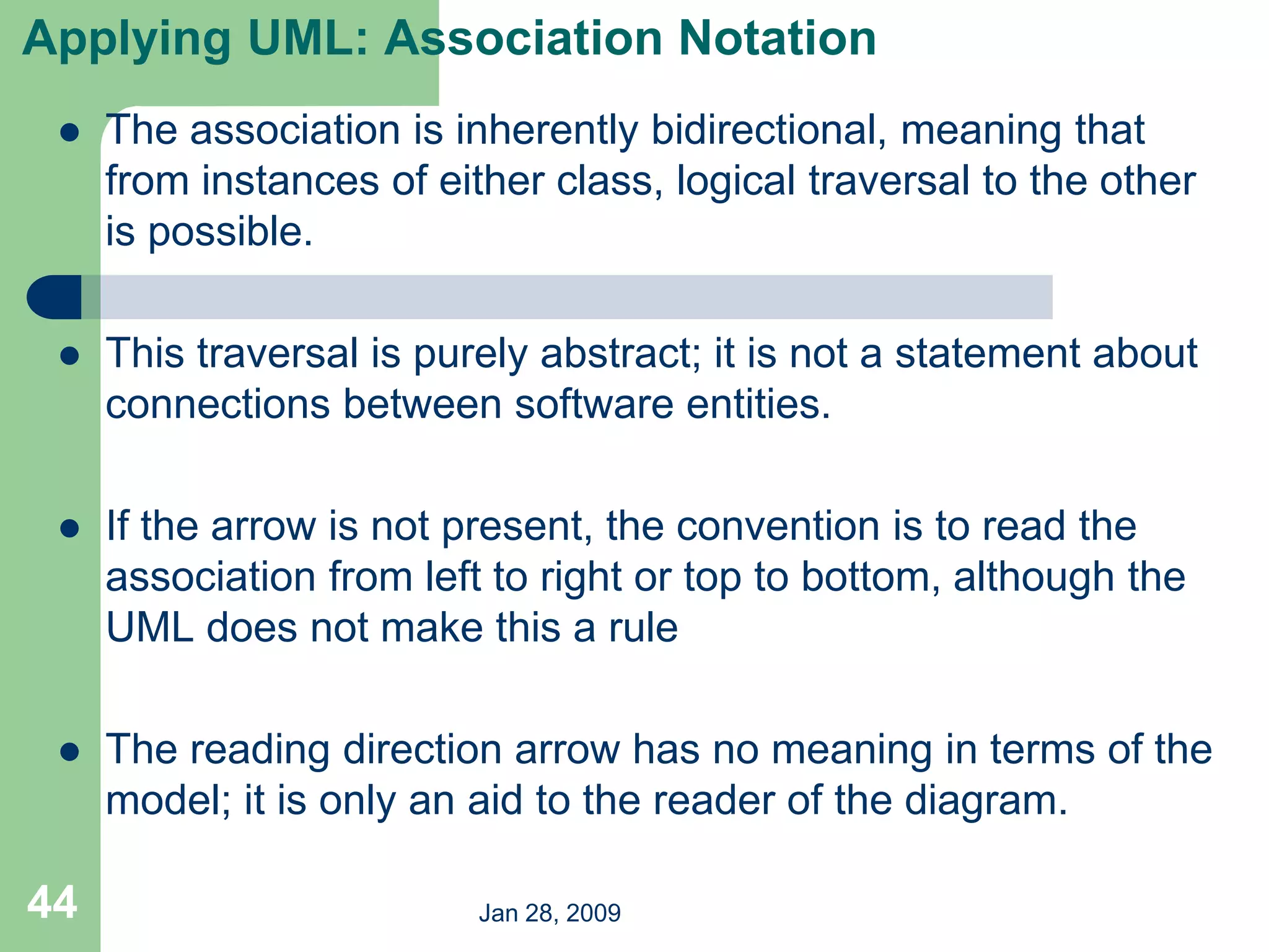 Jan 28, 2009
44
Applying UML: Association Notation
 The association is inherently bidirectional, meaning that
from instances of either class, logical traversal to the other
is possible.
 This traversal is purely abstract; it is not a statement about
connections between software entities.
 If the arrow is not present, the convention is to read the
association from left to right or top to bottom, although the
UML does not make this a rule
 The reading direction arrow has no meaning in terms of the
model; it is only an aid to the reader of the diagram.
 