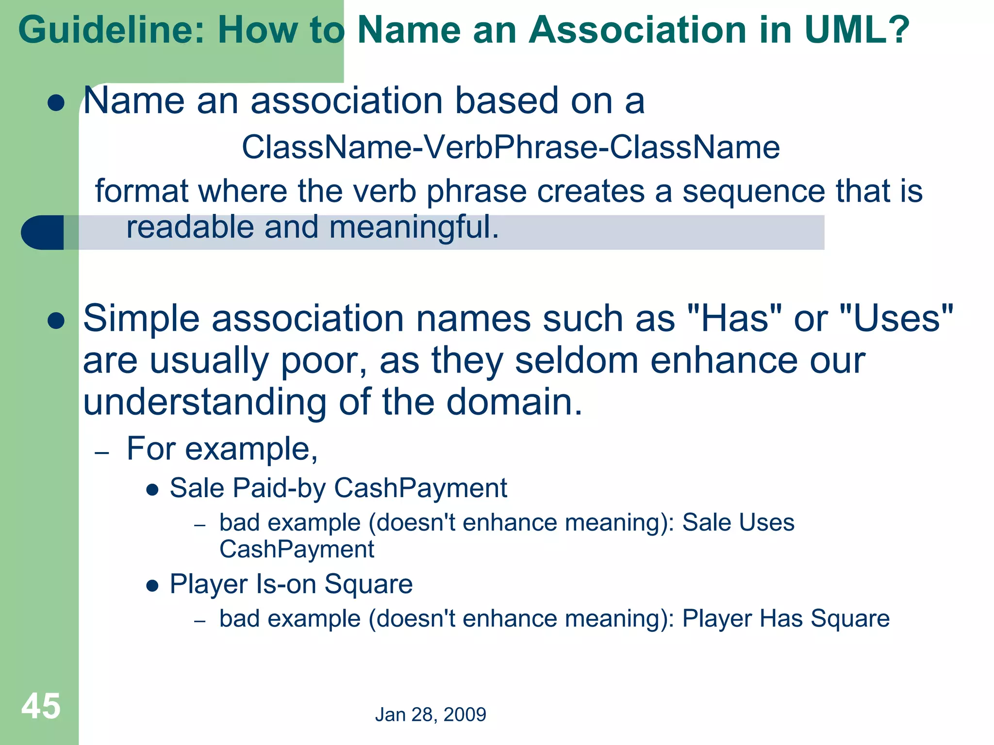 Jan 28, 2009
45
Guideline: How to Name an Association in UML?
 Name an association based on a
ClassName-VerbPhrase-ClassName
format where the verb phrase creates a sequence that is
readable and meaningful.
 Simple association names such as "Has" or "Uses"
are usually poor, as they seldom enhance our
understanding of the domain.
– For example,
 Sale Paid-by CashPayment
– bad example (doesn't enhance meaning): Sale Uses
CashPayment
 Player Is-on Square
– bad example (doesn't enhance meaning): Player Has Square
 