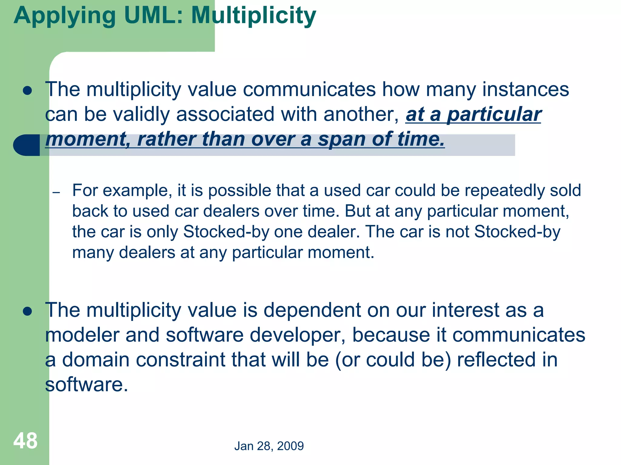 Jan 28, 2009
48
Applying UML: Multiplicity
 The multiplicity value communicates how many instances
can be validly associated with another, at a particular
moment, rather than over a span of time.
– For example, it is possible that a used car could be repeatedly sold
back to used car dealers over time. But at any particular moment,
the car is only Stocked-by one dealer. The car is not Stocked-by
many dealers at any particular moment.
 The multiplicity value is dependent on our interest as a
modeler and software developer, because it communicates
a domain constraint that will be (or could be) reflected in
software.
 