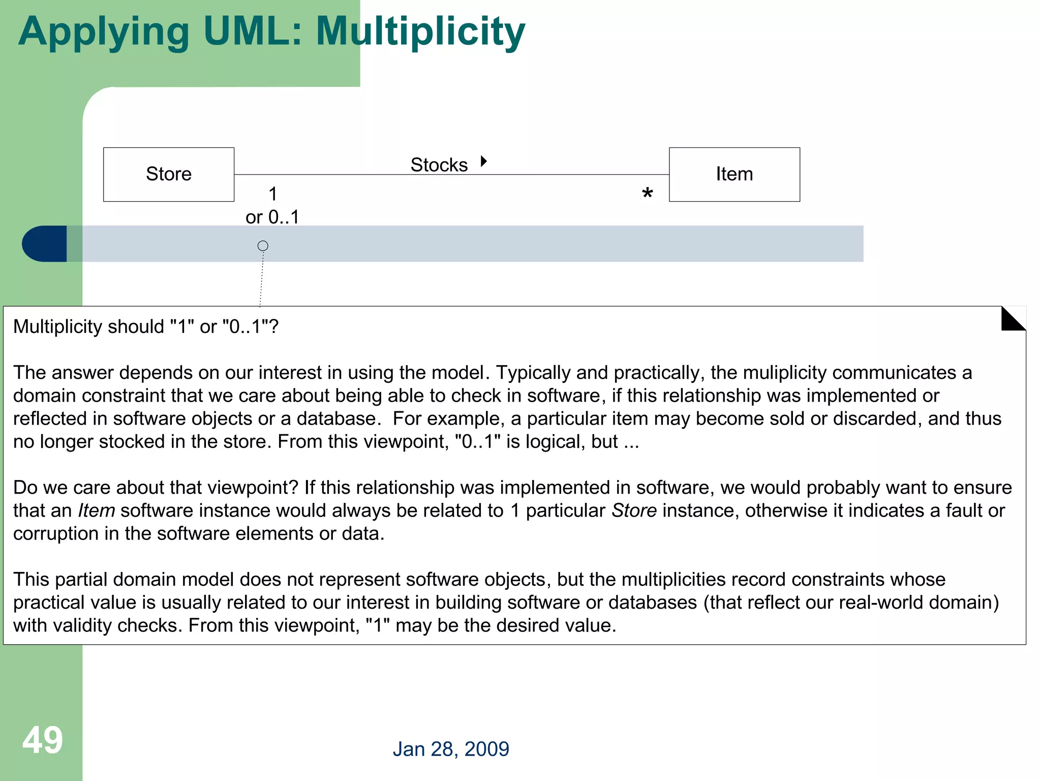 Jan 28, 2009
49
Applying UML: Multiplicity
Item
Store Stocks 
1
or 0..1
Multiplicity should "1" or "0..1"?
The answer depends on our interest in using the model. Typically and practically, the muliplicity communicates a
domain constraint that we care about being able to check in software, if this relationship was implemented or
reflected in software objects or a database. For example, a particular item may become sold or discarded, and thus
no longer stocked in the store. From this viewpoint, "0..1" is logical, but ...
Do we care about that viewpoint? If this relationship was implemented in software, we would probably want to ensure
that an Item software instance would always be related to 1 particular Store instance, otherwise it indicates a fault or
corruption in the software elements or data.
This partial domain model does not represent software objects, but the multiplicities record constraints whose
practical value is usually related to our interest in building software or databases (that reflect our real-world domain)
with validity checks. From this viewpoint, "1" may be the desired value.
*
 