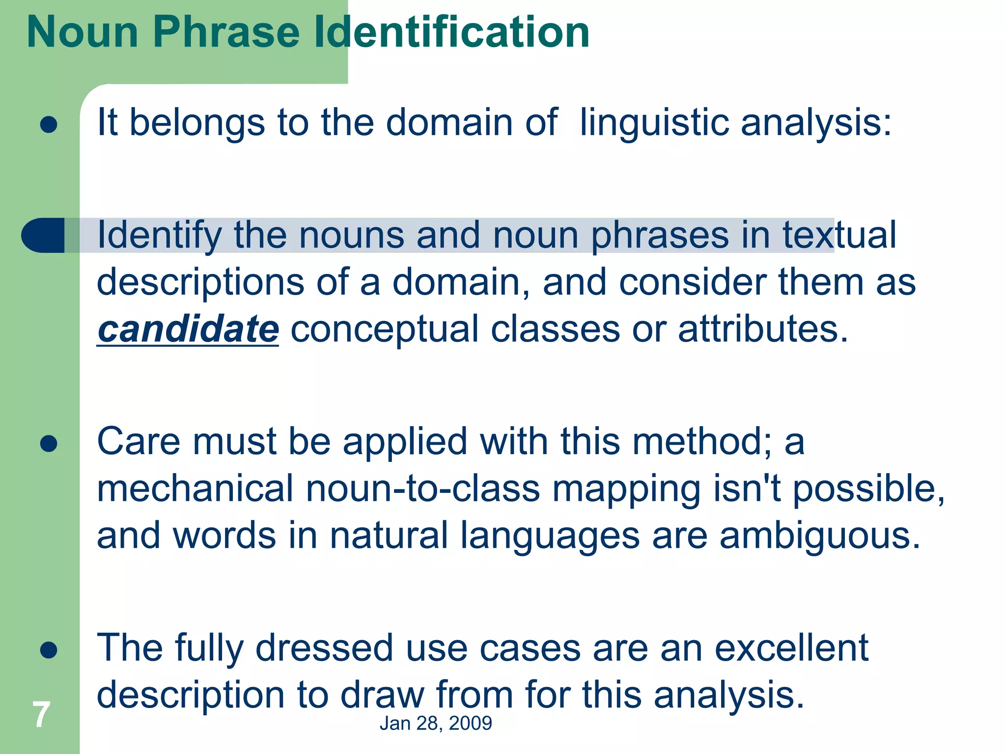 Jan 28, 2009
7
 It belongs to the domain of linguistic analysis:
 Identify the nouns and noun phrases in textual
descriptions of a domain, and consider them as
candidate conceptual classes or attributes.
 Care must be applied with this method; a
mechanical noun-to-class mapping isn't possible,
and words in natural languages are ambiguous.
 The fully dressed use cases are an excellent
description to draw from for this analysis.
Noun Phrase Identification
 