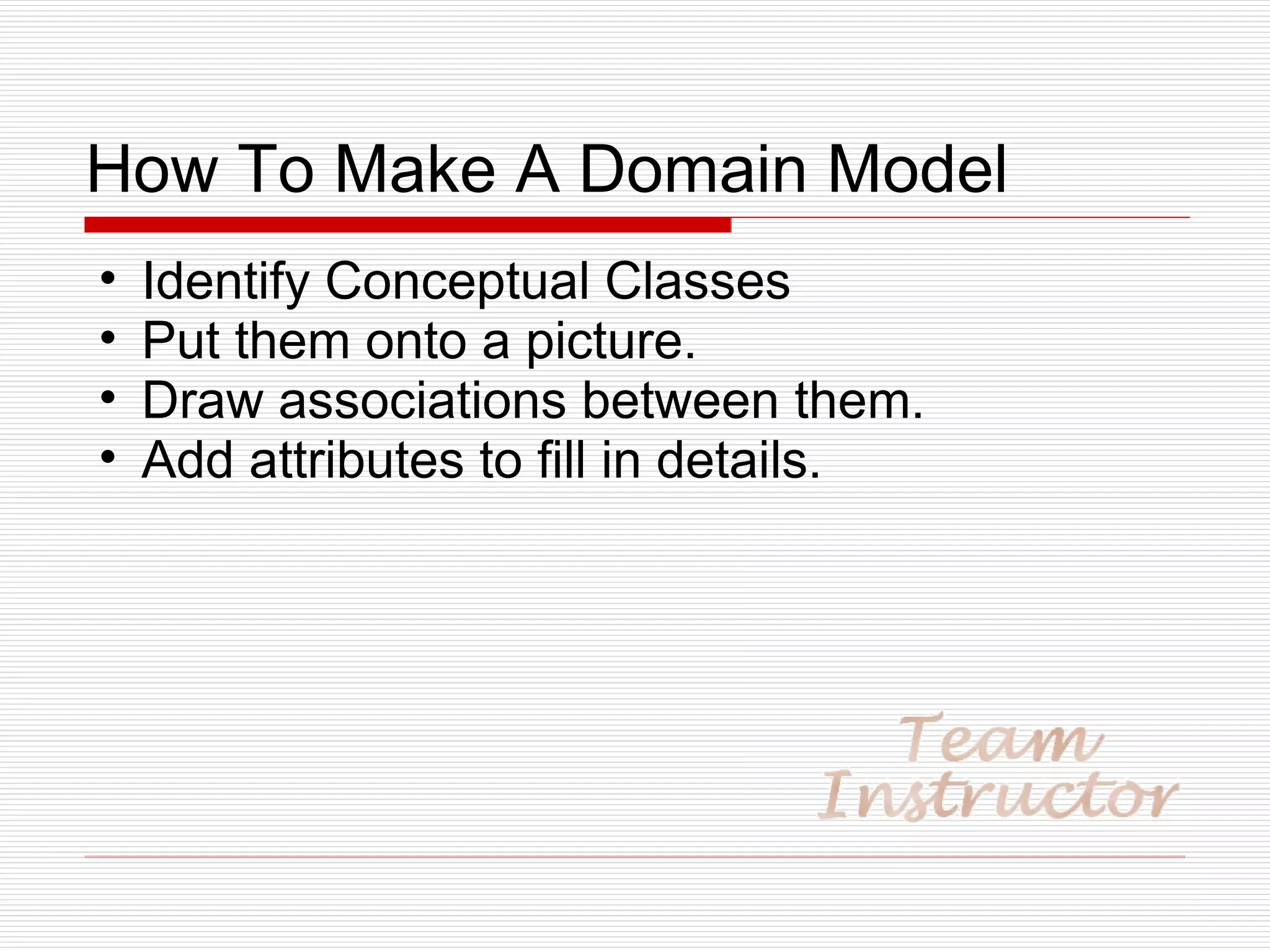How To Make A Domain Model Identify Conceptual Classes Put them onto a picture. Draw associations between them. Add attributes to fill in details. 