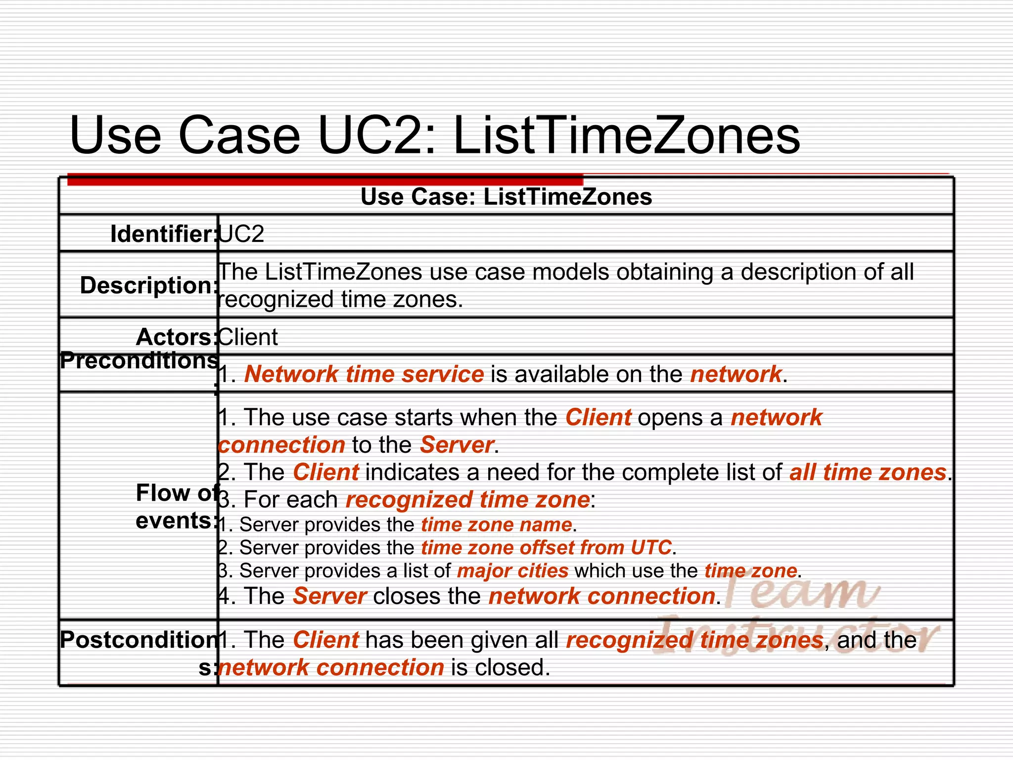 Use Case UC2: ListTimeZones Use Case: ListTimeZones Identifier: UC2 Description: The ListTimeZones use case models obtaining a description of all recognized time zones. Actors: Client Preconditions: 1.  Network time service  is available on the  network . Flow of events: 1. The use case starts when the  Client  opens a  network connection  to the  Server . 2. The  Client  indicates a need for the complete list of  all time zones . 3. For each  recognized time zone : 1. Server provides the  time zone name . 2. Server provides the  time zone offset from UTC . 3. Server provides a list of  major cities  which use the  time zone . 4. The  Server  closes the  network connection . Postconditions: 1. The  Client  has been given all  recognized time zones , and the  network connection  is closed. 