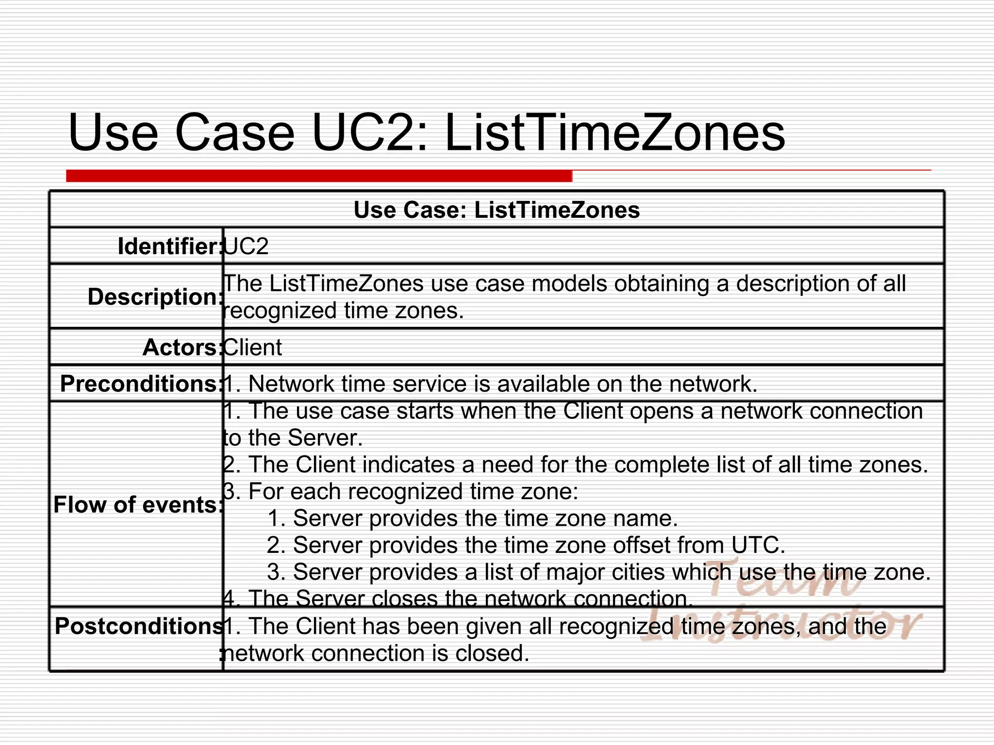 Use Case UC2: ListTimeZones Use Case: ListTimeZones Identifier: UC2 Description: The ListTimeZones use case models obtaining a description of all recognized time zones. Actors: Client Preconditions: 1. Network time service is available on the network. Flow of events: 1. The use case starts when the Client opens a network connection to the Server. 2. The Client indicates a need for the complete list of all time zones. 3. For each recognized time zone: 1. Server provides the time zone name. 2. Server provides the time zone offset from UTC. 3. Server provides a list of major cities which use the time zone. 4. The Server closes the network connection. Postconditions: 1. The Client has been given all recognized time zones, and the network connection is closed. 