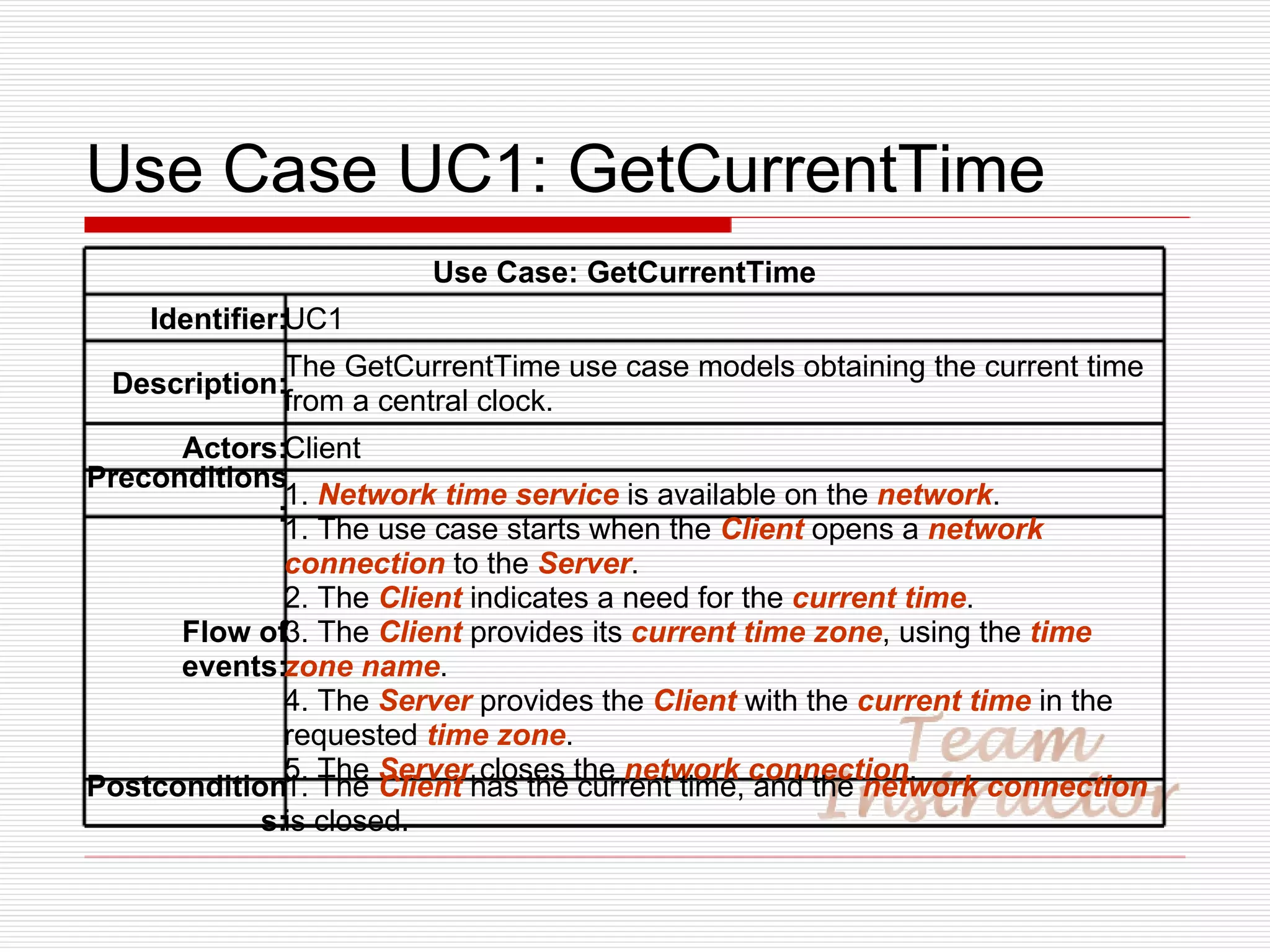 Use Case UC1: GetCurrentTime Use Case: GetCurrentTime Identifier: UC1 Description: The GetCurrentTime use case models obtaining the current time from a central clock. Actors: Client Preconditions: 1.  Network time service  is available on the  network . Flow of events: 1. The use case starts when the  Client  opens a  network connection  to the  Server . 2. The  Client  indicates a need for the  current time . 3. The  Client  provides its  current time zone , using the  time zone name . 4. The  Server  provides the  Client  with the  current time  in the requested  time zone . 5. The  Server  closes the  network connection . Postconditions: 1. The  Client  has the current time, and the  network connection  is closed. 