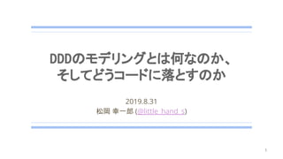 DDDのモデリングとは何なのか、
そしてどうコードに落とすのか
2019.8.31
松岡 幸一郎 (@little_hand_s)
1
 