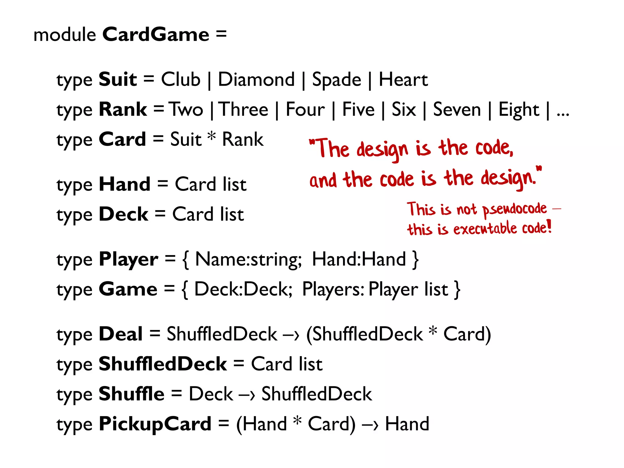 module CardGame =
type Suit = Club | Diamond | Spade | Heart
type Rank = Two |Three | Four | Five | Six | Seven | Eight | ...
type Card = Suit * Rank
type Hand = Card list
type Deck = Card list
type Player = { Name:string; Hand:Hand }
type Game = { Deck:Deck; Players: Player list }
type Deal = ShuffledDeck –› (ShuffledDeck * Card)
type ShuffledDeck = Card list
type Shuffle = Deck –› ShuffledDeck
type PickupCard = (Hand * Card) –› Hand
 