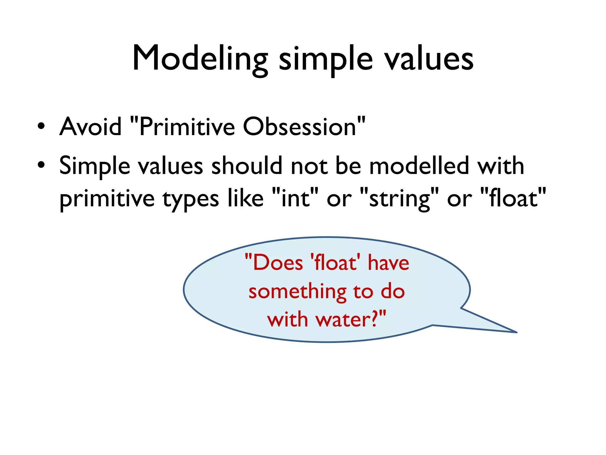 Modeling simple values
• Avoid "Primitive Obsession"
• Simple values should not be modelled with
primitive types like "int" or "string" or "float"
"Does 'float' have
something to do
with water?"
 