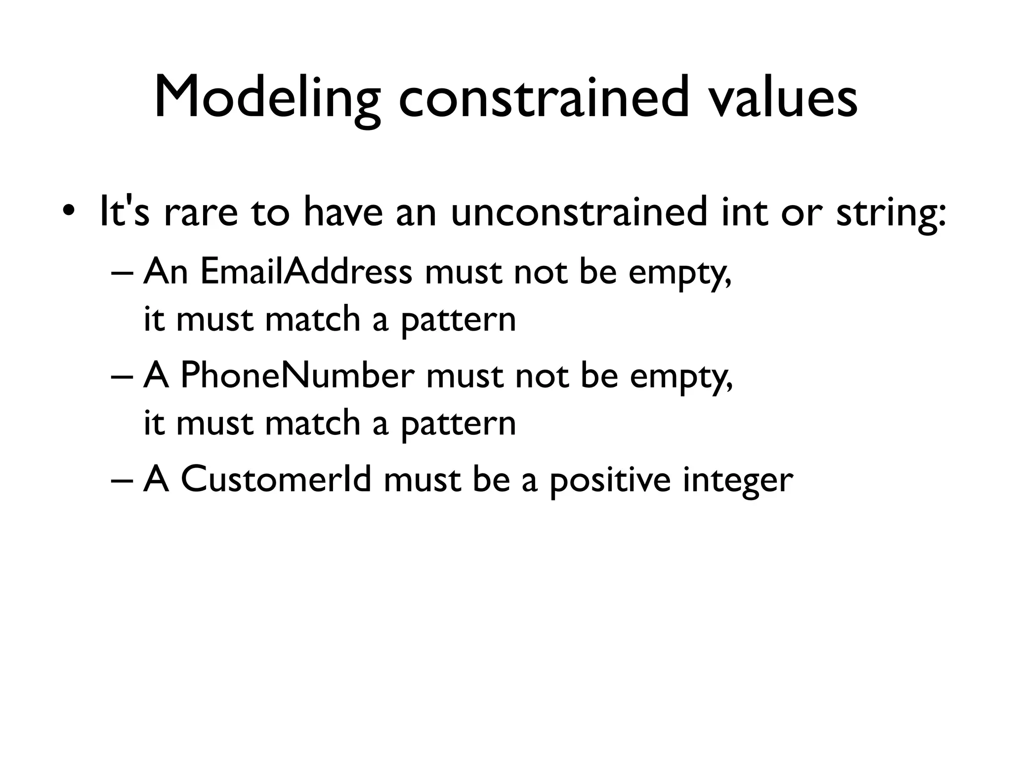 Modeling constrained values
• It's rare to have an unconstrained int or string:
– An EmailAddress must not be empty,
it must match a pattern
– A PhoneNumber must not be empty,
it must match a pattern
– A CustomerId must be a positive integer
 