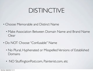 DISTINCTIVE 
• Choose Memorable and Distinct Name 
• Make Association Between Domain Name and Brand Name 
Clear 
• Do NOT Choose “Confusable” Name 
• No Plural, Hyphenated or Misspelled Versions of Established 
Domains 
• NO StuffingtonPost.com, Painterist.com, etc 
Saturday, September 15, 12 
 