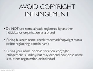 AVOID COPYRIGHT 
INFRINGEMENT 
• Do NOT use name already registered by another 
individual or organization as a brand 
• If using business name, check trademark/copyright status 
before registering domain name 
• If using your name or close variation, copyright 
infringement is unlikely, but may depend how close name 
is to other organization or individual 
Saturday, September 15, 12 
 