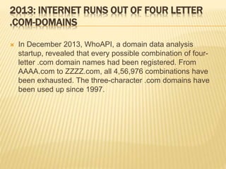2013: INTERNET RUNS OUT OF FOUR LETTER 
.COM-DOMAINS 
 In December 2013, WhoAPI, a domain data analysis 
startup, revealed that every possible combination of four-letter 
.com domain names had been registered. From 
AAAA.com to ZZZZ.com, all 4,56,976 combinations have 
been exhausted. The three-character .com domains have 
been used up since 1997. 
 