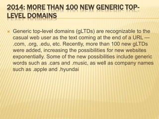 2014: MORE THAN 100 NEW GENERIC TOP-LEVEL 
DOMAINS 
 Generic top-level domains (gLTDs) are recognizable to the 
casual web user as the text coming at the end of a URL — 
.com, .org, .edu, etc. Recently, more than 100 new gLTDs 
were added, increasing the possibilities for new websites 
exponentially. Some of the new possibilities include generic 
words such as .cars and .music, as well as company names 
such as .apple and .hyundai 
 