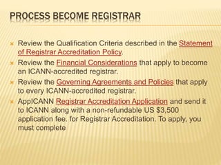 PROCESS BECOME REGISTRAR 
 Review the Qualification Criteria described in the Statement 
of Registrar Accreditation Policy. 
 Review the Financial Considerations that apply to become 
an ICANN-accredited registrar. 
 Review the Governing Agreements and Policies that apply 
to every ICANN-accredited registrar. 
 AppICANN Registrar Accreditation Application and send it 
to ICANN along with a non-refundable US $3,500 
application fee. for Registrar Accreditation. To apply, you 
must complete 
 